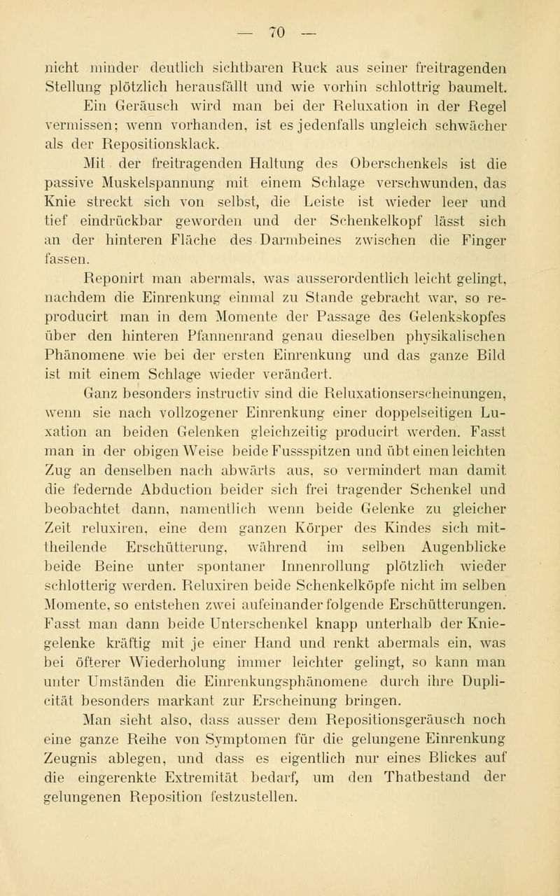nicht minder deutlich sichtbaren Ruck aus seiner freitragenden Stellung plötzlich herausfällt und wie vorhin schlottrig baumelt. Ein Geräusch wird man bei der Reluxation in der Regel vermissen; wenn vorhanden, ist es jedenfalls ungleich schwächer als der Repositionsklack. Mit der freitragenden Haltung des Oberschenkels ist die passive Muskelspannung mit einem Schlage verschwunden, das Knie streckt sich von selbst, die Leiste ist wieder leer und tief eindrückbar geworden und der Schenkelkopf lässt sich an der hinteren Fläche des Darmbeines zwischen die Finger fassen. Reponirt man abermals, was ausserordentlich leicht gelingt, nachdem die Einrenkung einmal zu Stnnde gebracht war, so re- producirt man in dem Momente der Passage des Gelenkskopfes über den hinteren Pfannenrand genau dieselben physikalischen Phänomene wie bei der ersten Einrenkung und das ganze Bild ist mit einem Schlage wieder verändert. Ganz besonders instructiv sind die Reluxationserscheinungen, wenn sie nach vollzogener Einrenkung einer doppelseitigen Lu- xation an beiden Gelenken gleichzeitig producirt werden. Fasst man in der obigen Weise beide Fussspitzen und übt einen leichten Zug an denselben nach abwärts aus, so vermindert man damit die federnde Abduction beider sich frei tragender Schenkel und beobachtet dann, namentlich wenn beide Gelenke zu gleicher Zeit reluxiren, eine dem ganzen Körper des Kindes sich mit- theilende Erschütterung, während im selben Augenblicke beide Beine unter spontaner Innenrollung plötzlich wieder schlotterig werden. Reluxiren beide Schenkelköpfe nicht im selben Momente, so entstehen zwei aufeinanderfolgende Erschütterungen. Fasst man dann beide Unterschenkel knapp unterhalb der Knie- gelenke kräftig mit je einer Hand und renkt abermals ein, was bei öfterer Wiederholung immer leichter gelingt, so kann man unter Umständen die Einrenkungsphänomene durch ihre Dupli- cität besonders markant zur Erscheinung bringen. Man sieht also, dass ausser dem Repositionsgeräusch noch eine ganze Reihe von Symptomen für die gelungene Einrenkung Zeugnis ablegen, und dass es eigentlich nur eines Blickes auf die eingerenkte Extremität bedarf, um den Thatbestand der gelungenen Reposition festzustellen.