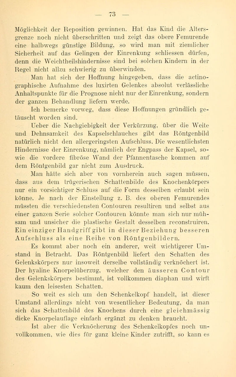 Möglichkeit der Reposition gewinnen. Hat das Kind die Alters- grenze noch nicht überschritten und zeigt das obere Femurende eine halbwegs günstige Bildung, so wird man mit ziemlicher Sicherheit auf das Gelingen der Einrenkung schliessen dürfen, denn die Weichtheilshindernisse sind bei solchen Kindern in der Regel nicht allzu schwierig zu überwinden. Man hat sich der Hoffnung hingegeben, class die actino- graphische Aufnahme des luxirten Gelenkes absolut verlässliche Anhaltspunkte für die Prognose nicht nur der Einrenkung, sondern der ganzen Behandlung liefern werde. Ich bemerke vorweg, dass diese Hoffnungen gründlich ge- täuscht worden sind. Ueber die Nachgiebigkeit der Verkürzung, über die Weite und Dehnsamkeit des Kapselschlauches gibt das Röntgenbild natürlich nicht den allergeringsten Aufschluss. Die wesentlichsten Hindernisse der Einrenkung, nämlich der Engpass der Kapsel, so- wie die vordere fibröse Wand der Pfannentasche kommen auf dem Röntgenbild gar nicht zum Ausdruck. Man hätte sich aber von vornherein auch sagen müssen, dass aus dem trügerischen Schattenbilde des Knochenkörpers nur ein vorsichtiger Schluss auf die Form desselben erlaubt sein könne. Je nach der Einstellung z. B. des oberen Femurendes müssten die verschiedensten Gontouren resultiren und selbst aus einer ganzen Serie solcher Gontouren könnte man sich nur müh- sam und unsicher die plastische Gestalt desselben reconstruiren. Ein einziger Handgriff gibt in dieser Beziehung besseren Aufschluss als eine Reihe von Röntgenbildern. Es kommt aber noch ein anderer, weit wichtigerer Um- stand in Betracht. Das Röntgenbild liefert den Schatten des Gelenkskörpers nur insoweit derselbe vollständig verknöchert ist. Der hyaline Knorpelüberzug, welcher den äusseren Contour des Gelenkskörpers bestimmt, ist vollkommen diaphan und wirft kaum den leisesten Schatten. So weit es sich um den Schenkelkopf handelt, ist dieser Umstand allerdings nicht von wesentlicher Bedeutung, da man sich das Schattenbild des Knochens durch eine gleichmässig dicke Knorpelauflage einfach ergänzt zu denken braucht. Ist aber die Verknöcherung des Schenkelkopfes noch un- vollkommen, wie dies für ganz kleine Kinder zutrifft, so kann es