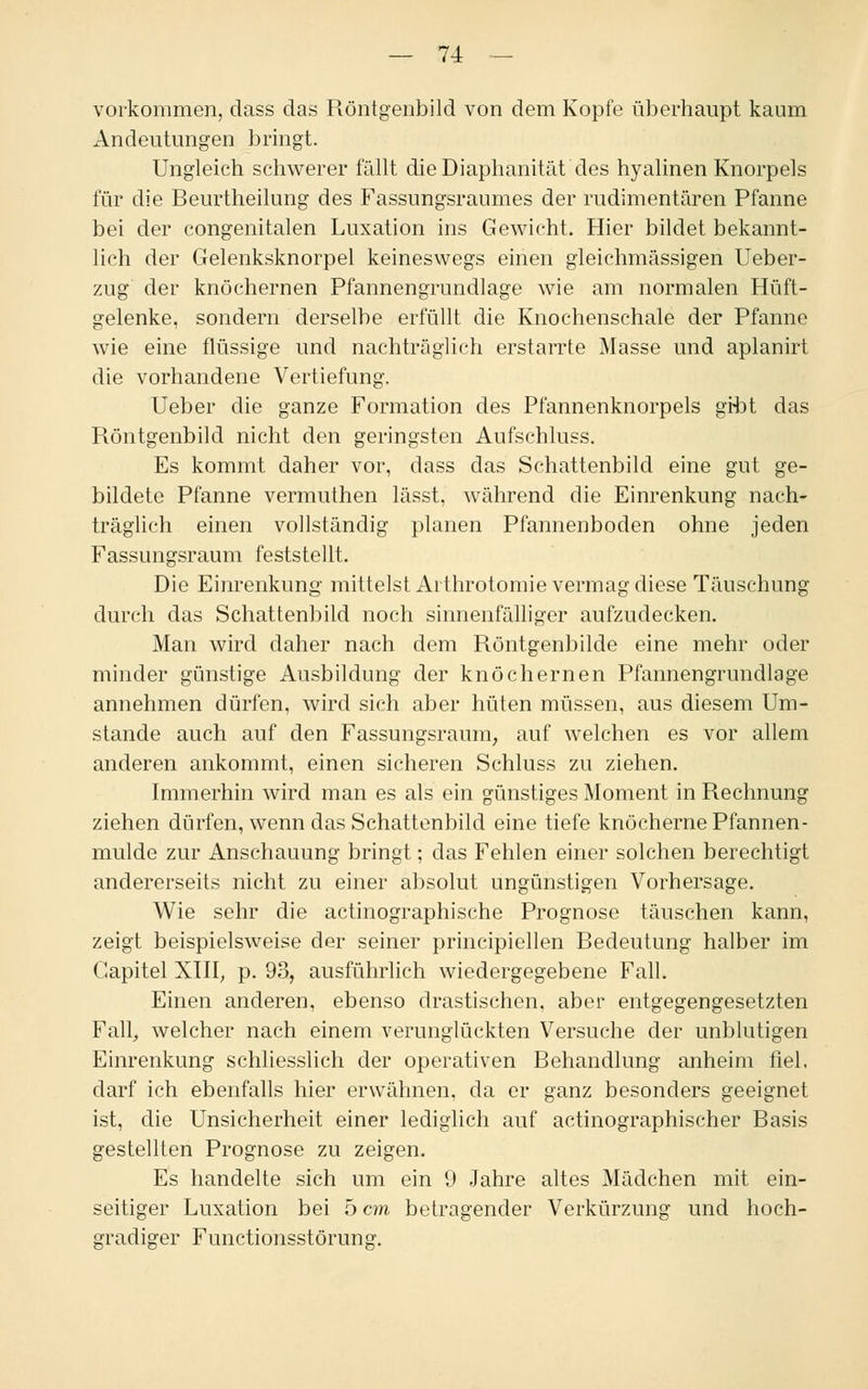 vorkommen, dass das Röntgenbild von dem Kopfe überhaupt kaum Andeutungen bringt. Ungleich schwerer fällt die Diaphanität des hyalinen Knorpels für die Beurtheilung des Fassungsraumes der rudimentären Pfanne bei der congenitalen Luxation ins Gewicht. Hier bildet bekannt- lich der Gelenksknorpel keineswegs einen gleichmässigen Ueber- zug der knöchernen Pfannengrundlage wie am normalen Hüft- gelenke, sondern derselbe erfüllt die Knochenschale der Pfanne wie eine flüssige und nachträglich erstarrte Masse und aplanirt die vorhandene Vertiefung. Ueber die ganze Formation des Pfannenknorpels gibt das Röntgenbild nicht den geringsten Aufschluss. Es kommt daher vor, dass das Schattenbild eine gut ge- bildete Pfanne vermuthen lässt, während die Einrenkung nach- träglich einen vollständig planen Pfannenboden ohne jeden Fassungsraum feststellt. Die Einrenkung mittelst Ai throtomie vermag diese Täuschung durch das Schattenbild noch sinnenfälliger aufzudecken. Man wird daher nach dem Röntgenbilde eine mehr oder minder günstige Ausbildung der knöchernen Pfannengrundlage annehmen dürfen, wird sich aber hüten müssen, aus diesem Um- stände auch auf den Fassungsraum, auf welchen es vor allem anderen ankommt, einen sicheren Schluss zu ziehen. Immerhin wird man es als ein günstiges Moment in Rechnung ziehen dürfen, wenn das Schattenbild eine tiefe knöcherne Pfannen- mulde zur Anschauung bringt; das Fehlen einer solchen berechtigt andererseits nicht zu einer absolut ungünstigen Vorhersage. Wie sehr die actinographische Prognose täuschen kann, zeigt beispielsweise der seiner principiellen Bedeutung halber im Gapitel XIII, p. 93, ausführlich wiedergegebene Fall. Einen anderen, ebenso drastischen, aber entgegengesetzten Fall, welcher nach einem verunglückten Versuche der unblutigen Einrenkung schliesslich der operativen Behandlung anheim fiel, darf ich ebenfalls hier erwähnen, da er ganz besonders geeignet ist, die Unsicherheit einer lediglich auf actinographischer Basis gestellten Prognose zu zeigen. Es handelte sich um ein 9 Jahre altes Mädchen mit ein- seitiger Luxation bei 5 cm betragender Verkürzung und hoch- gradiger Functionsstörunff.