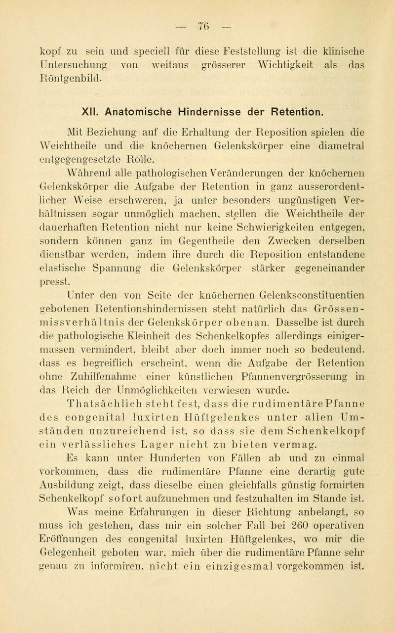 köpf zu sein und speciell für diese Feststellung ist die klinische Untersuchung von weitaus grösserer Wichtigkeit als das Röntgenbild. XII. Anatomische Hindernisse der Retention. Mit Beziehung auf die Erhaltung der Reposition spielen die Weichtheile und die knöchernen Gelenkskörper eine diametral entgegengesetzte Rolle. Während alle pathologischen Veränderungen der knöchernen Gelenkskörper die Aufgabe der Retention in ganz ausserordent- licher Weise erschweren, ja unter besonders ungünstigen Ver- hältnissen sogar unmöglich machen, stellen die Weichtheile der dauerhaften Retention nicht nur keine Schwierigkeiten entgegen, sondern können ganz im Gegentheile den Zwecken derselben dienstbar werden, indem ihre durch die Reposition entstandene elastische Spannung die Gelenkskörper stärker gegeneinander presst. Unter den von Seife der knöchernen Gelenksconstituentien gebotenen Retentionshindernissen steht natürlich das Grössen- missverhältnis der Gelenkskörper obenan. Dasselbe ist durch die pathologische Kleinheit des Schenkelkopfes allerdings einiger- massen vermindert, bleibt aber doch immer noch so bedeutend, dass es begreiflich erscheint, wenn die Aufgabe der Retention ohne Zuhilfenahme einer künstlichen Pfannenvergrösserung in das Reich der Unmöglichkeiten verwiesen wurde. Thatsächlich steht fest, dass die rudimentärePfanne des congenital luxirten Hüftgelenkes unter allen Um- ständen unzureichend ist, so dass sie dem Schenkelkopf ein verlässliches Lager nicht zu bieten vermag. Es kann unter Hunderten von Fällen ab und zu einmal vorkommen, dass die rudimentäre Pfanne eine derartig gute Ausbildung zeigt, dass dieselbe einen gleichfalls günstig formirten Schenkelkopf sofort aufzunehmen und festzuhalten im Stande ist. Was meine Erfahrungen in dieser Richtung anbelangt, so muss ich gestehen, dass mir ein solcher Fall bei 260 operativen Eröffnungen des congenital luxirten Hüftgelenkes, wo mir die Gelegenheit geboten war, mich über die rudimentäre Pfanne sehr genau zu informiren, nicht ein einzigesmal vorgekommen ist.