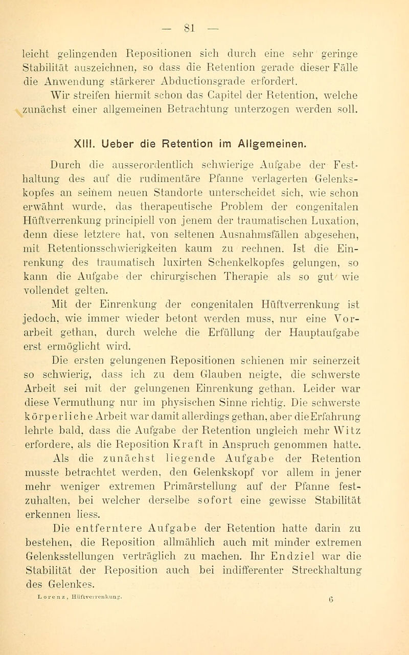 leicht gelingenden Repositionen sich durch eine sehr geringe Stabilität auszeichnen; so dass die Retention gerade dieser Fälle die Anwendung stärkerer Abductionsgrade erfordert. Wir streifen hiermit schon das Capitel der R.etention, welche zunächst einer allgemeinen Betrachtung unterzogen werden soll. XIII. lieber die Retention im Allgemeinen. Durch die ausserordentlich schwierige Aufgabe der Fest- haltung des auf die rudimentäre Pfanne verlagerten Gelenks- kopfes an seinem neuen Standorte unterscheidet sich, wie schon erwähnt wurde, das therapeutische Problem der congenitalen Hüftverrenkung principiell von jenem der traumatischen Luxation, denn diese letztere hat, von seltenen Ausnahmsfällen abgesehen, mit Retentionsschwierigkeiten kaum zu rechnen. Ist die Ein- renkung des traumatisch luxirten Schenkelkopfes gelungen, so kann die Aufgabe der chirurgischen Therapie als so gut wie vollendet gelten. Mit der Einrenkung der congenitalen Hüftverrenkung ist jedoch, wie immer wieder betont werden muss, nur eine Vor- arbeit gethan, durch welche die Erfüllung der Hauptaufgabe erst ermöglicht wird. Die ersten gelungenen Repositionen schienen mir seinerzeit so schwierig, dass ich zu dem Glauben neigte, die schwerste Arbeit sei mit der gelungenen Einrenkung gethan. Leider war diese Vermuthung nur im physischen Sinne richtig. Die schwerste körperliche Arbeit war damit allerdings gethan, aber dieErfahrung lehrte bald, dass die Aufgabe der Retention ungleich mehr Witz erfordere, als die Reposition Kraft in Anspruch genommen hatte. Als die zunächst liegende Aufgabe der Pietention musste betrachtet werden, den Gelenkskopf vor allem in jener mehr weniger extremen Primärstellnng auf der Pfanne fest- zuhalten, bei welcher derselbe sofort eine gewisse Stabilität erkennen Hess. Die entferntere Aufgabe der Retention hatte darin zu bestehen, die Reposition allmählich auch mit minder extremen Gelenksstellungen verträglich zu machen. Ihr Endziel war die Stabilität der Reposition auch bei indifferenter Streckhaltung des Gelenkes. Lorenz, IIüfLvenenkun^. s*