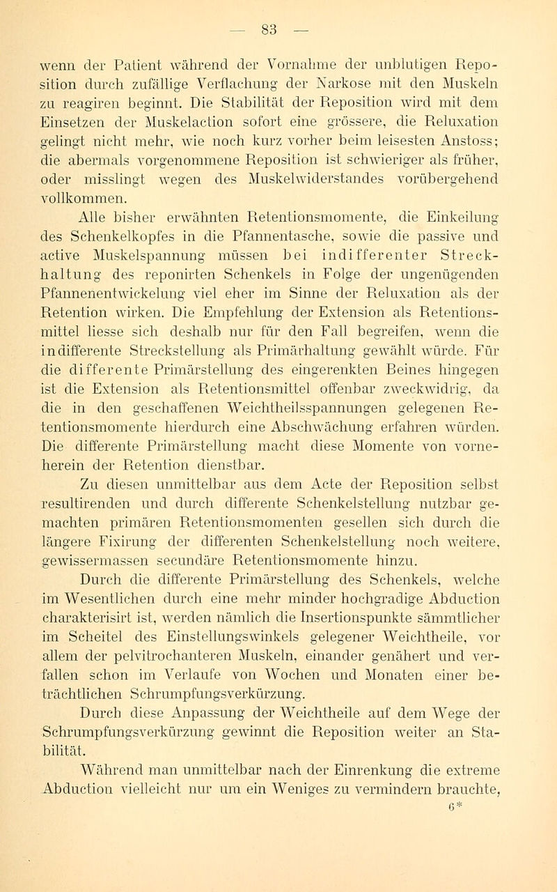 wenn der Patient während der Vornahme der unblutigen Repo- sition durch zufällige Verflachung der Narkose mit den Muskeln zu reagiren beginnt. Die Stabilität der Reposition wird mit dem Einsetzen der Muskelaction sofort eine grössere, die Reluxation gelingt nicht mehr, wie noch kurz vorher beim leisesten Anstoss; die abermals vorgenommene Reposition ist schwieriger als früher, oder misslingt wegen des Muskelwiderstandes vorübergehend vollkommen. Alle bisher erwähnten Retentionsmomente, die Einkeilung des Schenkelkopfes in die Pfannentasche, sowie die passive und active Muskelspannung müssen bei indifferenter Streck- haltung des reponirten Schenkels in Folge der ungenügenden Pfannenentwickelung viel eher im Sinne der Reluxation als der Retention wirken. Die Empfehlung der Extension als Retentions- mittel liesse sich deshalb nur für den Fall begreifen, wenn die indifferente Streckstellung als Primärhaltung gewählt würde. Für die differente Primärstellung des eingerenkten Beines hingegen ist die Extension als R.etentionsmittel offenbar zweckwidrig, cla die in den geschaffenen Weichtheilsspannungen gelegenen Re- tentionsmomente hierdurch eine Abschwächung erfahren würden. Die differente Primärstellung macht diese Momente von vorne- herein der Retention dienstbar. Zu diesen unmittelbar aus dem Acte der Reposition selbst resultirenden und durch differente Schenkelstellung nutzbar ge- machten primären Retentionsmomenten gesellen sich durch die längere Fixirung der clifferenten Schenkelstellung noch weitere, gewissermassen secundäre Retentionsmomente hinzu. Durch die differente Primärstellung des Schenkels, welche im Wesentlichen durch eine mehr minder hochgradige Abduction charakterisirt ist, werden nämlich die Insertionspunkte sämmtlicher im Scheitel des Einstellungswinkels gelegener Weichtheile, vor allem der pelvitrochanteren Muskeln, einander genähert und ver- fallen schon im Verlaufe von Wochen und Monaten einer be- trächtlichen S chrumpfungs Verkürzung. Durch diese Anpassung der Weichtheile auf dem Wege der Schrumpfungsverkürzung gewinnt die Reposition weiter an Sta- bilität. Während man unmittelbar nach der Einrenkung die extreme Abduction vielleicht nur um ein Weniges zu vermindern brauchte,