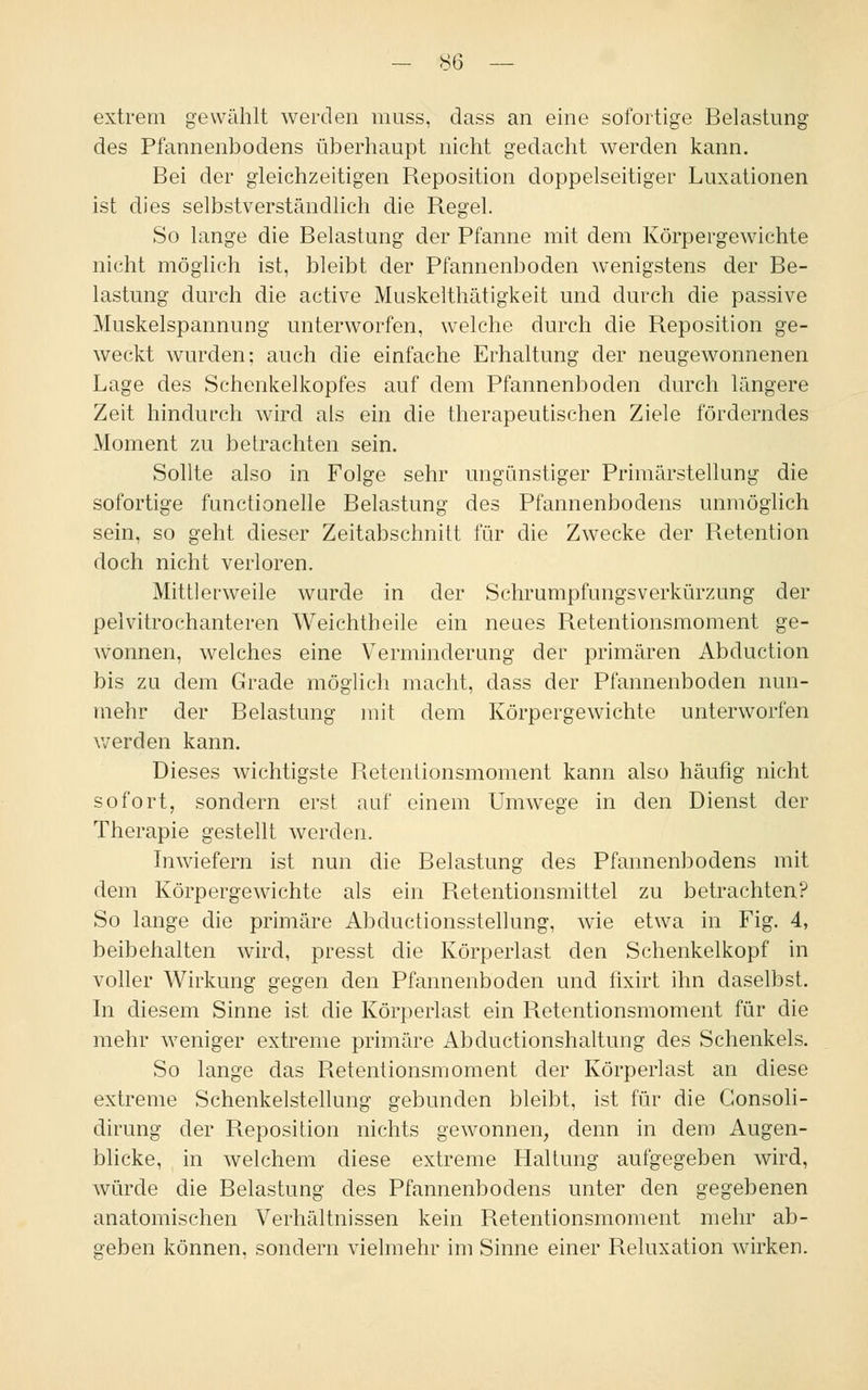 extrem gewählt werden muss, dass an eine sofortige Belastung des Pfannenbodens überhaupt nicht gedacht werden kann. Bei der gleichzeitigen Reposition doppelseitiger Luxationen ist dies selbstverständlich die Regel. So lange die Belastung der Pfanne mit dem Körpergewichte nicht möglich ist, bleibt der Pfannenboden wenigstens der Be- lastung durch die active Muskelthätigkeit und durch die passive Muskelspannung unterworfen, welche durch die Reposition ge- weckt wurden; auch die einfache Erhaltung der neugewonnenen Lage des Schenkelkopfes auf dem Pfannenboden durch längere Zeit hindurch wird als ein die therapeutischen Ziele förderndes Moment zu betrachten sein. Sollte also in Folge sehr ungünstiger Primärstellung die sofortige functionelle Belastung des Pfannenbodens unmöglich sein, so geht dieser Zeitabschnitt für die Zwecke der Retention doch nicht verloren. Mittlerweile wurde in der Schrumpfungsverkürzung der pelvitrochanteren Weichtheile ein neues Retentionsmoment ge- Avonnen, welches eine Verminderung der primären Abduction bis zu dem Grade möglich macht, dass der Pfannenboden nun- mehr der Belastung mit dem Körpergewichte unterworfen werden kann. Dieses wichtigste Retentionsmoment kann also häufig nicht sofort, sondern erst auf einem Umwege in den Dienst der Therapie gestellt werden. Inwiefern ist nun die Belastung des Pfannenbodens mit dem Körpergewichte als ein Retentionsmittel zu betrachten? So lange die primäre Abductionsstellung, wie etwa in Fig. 4, beibehalten wird, presst die Körperlast den Schenkelkopf in voller Wirkung gegen den Pfannenboden und fixirt ihn daselbst. In diesem Sinne ist die Körperlast ein Retentionsmoment für die mehr weniger extreme primäre Abductionshaltung des Schenkels. So lange das Retentionsmoment der Körperlast an diese extreme Schenkelstellung gebunden bleibt, ist für die Gonsoli- dirung der Reposition nichts gewonnen, denn in dem Augen- blicke, in welchem diese extreme Haltung aufgegeben wird, würde die Belastung des Pfannenbodens unter den gegebenen anatomischen Verhältnissen kein Retentionsmoment mehr ab- geben können, sondern vielmehr im Sinne einer Reluxation wirken.