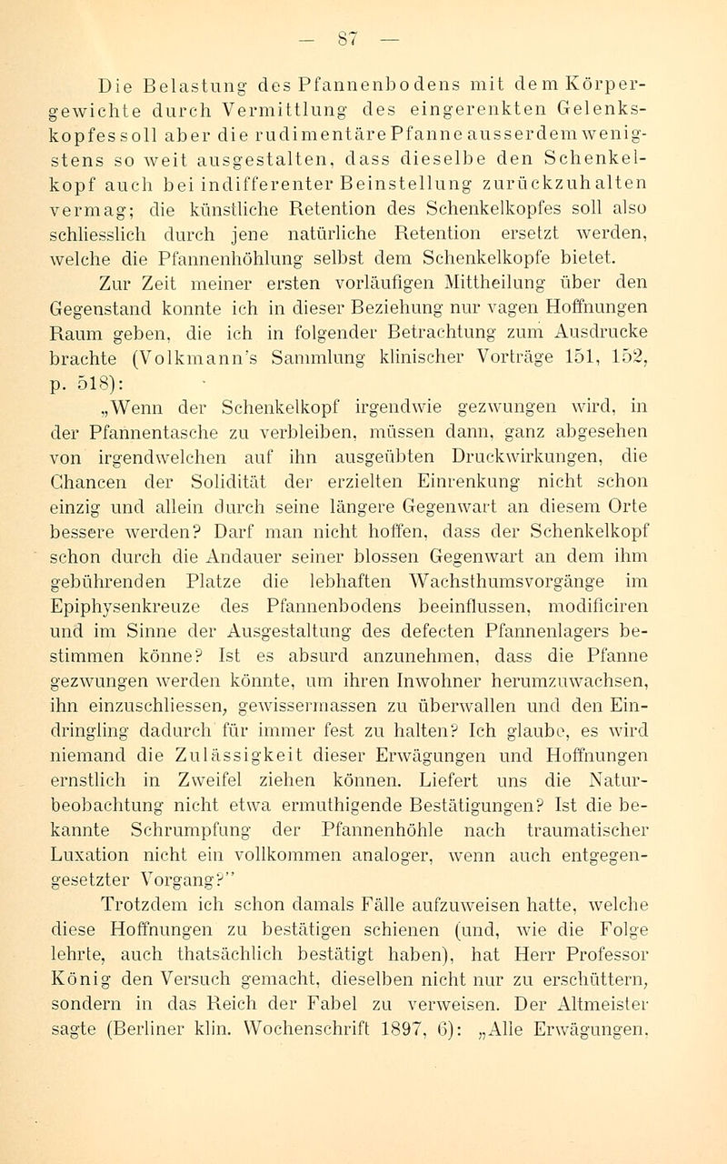 Die Belastung des Pfannenbodens mit dem Körper- gewichte durch Vermittlung des eingerenkten Gelenks- kopfessoll aber die rudimentäre Pfanne ausserdem wenig- stens so weit ausgestalten, dass dieselbe den Schenkel- kopf auch bei indifferenter Beinstellung zurückzuhalten vermag; die künstliche Retention des Schenkelkopfes soll also schliesslich durch jene natürliche Retention ersetzt werden, welche die Pfannenhöhlung selbst dem Schenkelkopfe bietet. Zur Zeit meiner ersten vorläufigen Mittheilung über den Gegenstand konnte ich in dieser Beziehung nur vagen Hoffnungen Raum geben, die ich in folgender Betrachtung zum Ausdrucke brachte (Volkmann's Sammlung klinischer Vorträge 151, 1527 p. 518): „Wenn der Schenkelkopf irgendwie gezwungen wird, in der Pfannentasche zu verbleiben, müssen dann, ganz abgesehen von irgendwelchen auf ihn ausgeübten Druckwirkungen, die Chancen der Solidität der erzielten Einrenkung nicht schon einzig und allein durch seine längere Gegenwart an diesem Orte bessere werden? Darf man nicht hoffen, dass der Schenkelkopf schon durch die Andauer seiner blossen Gegenwart an dem ihm gebührenden Platze die lebhaften Wachsthumsvorgänge im Epiphysenkreuze des Pfannenbodens beeinflussen, modificiren und im Sinne der Ausgestaltung des defecten Pfannenlagers be- stimmen könne? Ist es absurd anzunehmen, dass die Pfanne gezwungen werden könnte, um ihren Inwohner herumzuwachsen, ihn einzuschliessen, gewissennassen zu überwallen und den Ein- dringling dadurch für immer fest zu halten? Ich glaube, es wird niemand die Zulässigkeit dieser Erwägungen und Hoffnungen ernstlich in Zweifel ziehen können. Liefert uns die Natur- beobachtung nicht etwa ermuthigende Bestätigungen? Ist die be- kannte Schrumpfung der Pfannenhöhle nach traumatischer Luxation nicht ein vollkommen analoger, wenn auch entgegen- gesetzter Vorgang? Trotzdem ich schon damals Fälle aufzuweisen hatte, welche diese Hoffnungen zu bestätigen schienen (und, wie die Folge lehrte, auch thatsächlich bestätigt haben), hat Herr Professor König den Versuch gemacht, dieselben nicht nur zu erschüttern, sondern in das Reich der Fabel zu verweisen. Der Altmeister sagte (Berliner klin. Wochenschrift 1897, 6): „Alle Erwägungen,