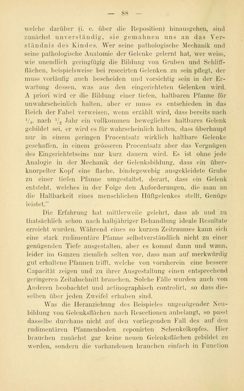welche darüber (i. e. über die Reposition) hinausgehen, sind zunächst unverständig, sie gemahnen uns an das Ver- ständnis des Kindes. Wer seine pathologische Mechanik und seine pathologische Anatomie der Gelenke gelernt hat, wer weiss, wie unendlich geringfügig die Bildung von Gruben und Schliff- flachen, beispielsweise bei resecirten Gelenken zu sein pflegt, der muss vorläufig auch bescheiden und vorsichtig sein in der Er- wartung dessen, was aus den eingerichteten Gelenken wird. A priori wird er die Bildung einer tiefen, haltbaren Pfanne für unwahrscheinlich halten, aber er muss es entschieden in das R.eich der Fabel verweisen, wenn erzählt wird, dass bereits nach V4. nach V2 Janr eni vollkommen bewegliches haltbares Gelenk gebildet sei, er wird es für wahrscheinlich halten, dass überhaupt nur in einem geringen Procentsatz wirklich haltbare Gelenke geschaffen, in einem grösseren Procentsatz aber das Vergnügen des Eingerichtetseins nur kurz dauern wird. Es ist ohne jede Analogie in der Mechanik der Gelenksbildung, dass ein über- knorpelter Kopf eine flache, bindegewebig ausgekleidete Grube zu einer tiefen Pfanne umgestaltet, derart, dass ein Gelenk entsteht, welches in der Folge den Anforderungen, die man an die Haltbarkeit eines menschlichen Hüftgelenkes stellt, Genüge leistet. Die Erfahrung hat mittlerweile gelehrt, dass ab und zu thatsächlich schon nach halbjähriger Behandlung ideale Resultate erreicht wurden. Während eines so kurzen Zeitraumes kann sich eine stark rudimentäre Pfanne selbstverständlich nicht zu einer genügenden Tiefe ausgestalten, aber es kommt dann und wann, leider im Ganzen ziemlich selten vor. dass man auf merkwürdig gut erhaltene Pfannen trifft, welche von vornherein eine bessere Capacität zeigen und zu ihrer Ausgestaltung einen entsprechend geringeren Zeitabschnitt brauchen. Solche Fälle wurden auch von Anderen beobachtet und actinographisch controlirt, so dass die- selben über jeden Zweifel erhaben sind. Was die Heranziehung des Beispieles ungenügender Neu- bildung von Gelenksflächen nach Resectionen anbelangt, so passl dasselbe durchaus nicht auf den vorliegenden Fall des auf den rudimentären Pfannenboden reponirten Schenkelkopfes. Hier brauchen zunächst gar keine neuen Gelenksflächen gebildet zu werden, sondern die vorhandenen brauchen einfach in Function