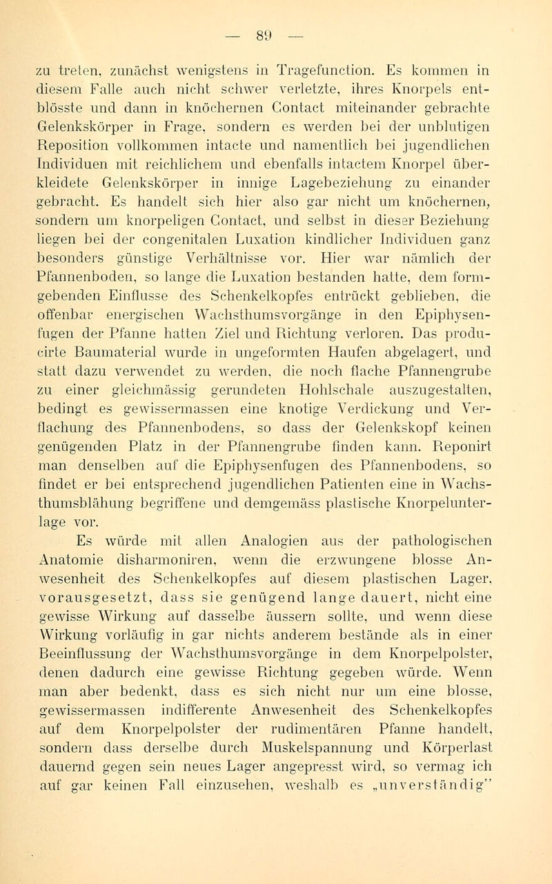 zu treten, zunächst wenigstens in Tragefunction. Es kommen in diesem Falle auch nicht schwer verletzte, ihres Knorpels ent- blösste und dann in knöchernen Gontact miteinander gebrachte Gelenkskörper in Frage, sondern es werden bei der unblutigen Reposition vollkommen intacte und namentlich bei jugendlichen Individuen mit reichlichem und ebenfalls intactem Knorpel über- kleidete Gelenkskörper in innige Lagebeziehung zu einander gebracht. Es handelt sich hier also gar nicht um knöchernen, sondern um knorpeligen Gontact, und selbst in dieser Beziehung liegen bei der congenitalen Luxation kindlicher Individuen ganz besonders günstige Verhältnisse vor. Hier war nämlich der Pfannenboden, so lange die Luxation bestanden hatte, dem form- gebenden Einflüsse des Schenkelkopfes entrückt geblieben, die offenbar energischen Wachsthumsvorgänge in den Epiphysen- fugen der Pfanne hatten Ziel und Richtung verloren. Das produ- cirte Baumaterial wurde in ungeformten Haufen abgelagert, und statt dazu verwendet zu werden, die noch flache Pfannengrube zu einer gleichmässig gerundeten Hohlschale auszugestalten, bedingt es gewissermassen eine knotige Verdickung und Ver- flachung des Pfannenbodens, so class der Gelenkskopf keinen genügenden Platz in der Pfannengrube finden kann. R.eponirt man denselben auf die Epiphysenfugen des Pfannenbodens, so findet er bei entsprechend jugendlichen Patienten eine in Wachs- thumsblähung begriffene und demgemäss plastische Knorpelunter- lage vor. Es würde mit allen Analogien aus der pathologischen Anatomie disharmoniren, wenn die erzwungene blosse An- wesenheit des Schenkelkopfes auf diesem plastischen Lager, vorausgesetzt, dass sie genügend lange dauert, nicht eine gewisse Wirkung auf dasselbe äussern sollte, und wenn diese Wirkung vorläufig in gar nichts anderem bestände als in einer Beeinflussung der Wachsthumsvorgänge in dem Knorpelpolster, denen dadurch eine gewisse Richtung gegeben würde. Wenn man aber bedenkt, dass es sich nicht nur um eine blosse, gewissermassen indifferente Anwesenheit des Schenkelkopfes auf dem Knorpelpolster der rudimentären Pfanne handelt, sondern dass derselbe durch Muskelspannung und Körperlast dauernd gegen sein neues Lager angepresst wird, so vermag ich auf gar keinen Fall einzusehen, weshalb es „unverständig