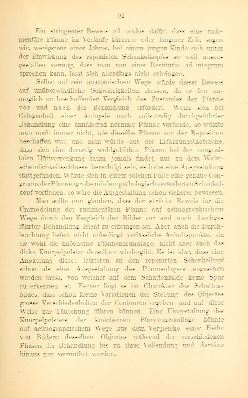 Ein stringenter Beweis ad oeulos dafür, dass eine rudi- mentäre Pfanne im Verlaufe körzerer oder längerer Zeit, sagen wir. wenigstens eines Jahres, bei einem jungen Kinde sich unter der Einwirkung des reponirten Sehenkeltopfes so - weit auszu- gestalten vermag, ss man von einer Restitutio ad integrum sprechen kann, lässt sieh allerdings nicht erbringen. Selbst auf rein anatomischem Wege würde dieser Beweis auf unüberwindHehe Schwierigkeiten stossen. da er den un- möglich zu beschaffenden Vergleich des Zustandes der Pfanne vor und nach der Behandlung erfordert. Wenn sich bei Gelegenheit einer Au~jps:e r.?.:-h ~:Ü5:.~ iir :..:r?i:^r:vihr:rr Behandlung eine annähernd normale Pfanne vorfände, so wüsste man noch immer nicht, wie dieselbe Pfanne vor der Reposition beschaffen war, und man würde aus der Erfahrungstatsache. dass sich eine derartig wohlgebildete Pfanne bei der congeni- talen Hüftverrenkung kaum jemals findet, nur zu dem Wahr- scheinlichkeitsschlusse berechtigt sein, es habe eine Ausgestaltung stattgefunden. Würde sich in einem solchen Falle eine genaue Con- gruenz derPfannengrube mit dempathologischveränderten Sehenkel- kopf vorfinden, -: Ire die Ausgestaltung schon sicherer bewiesen. Man sollte nun glauben, dass der stricte Beweis für die Ummodelung der rudimentären Pfanne auf aetinographischem Wege durch den Vergleich der Bilder vor und nach durchge- führter Behandlung leicht zu erbringen sei. Aber auch die Durch- leuchtung liefert nicht unbedingt verlässliche Anhaltspunkte, da sie wohl die knöcherne Pfannengrundlage, nicht aber auch das dicke Knorpelpolster derselben wiedergibt. Es ist klar, dass eine Anpassung dieses letzteren an den reponirten Schenkelkopi schon als eine Ausgestaltung des Pfannenlagers angesehen werden muss. von weicher auf dem Schattenbilde keine Spur zu erkennen ist. Femer Hegt es im Charakter des Schatten- bildes, dass schon kleine Variationen der Stellung des Objectes grosse Verschiedenheiten der Contouren ergeben und auf diese Weise zur Täuschung führen können. Eine Umgestaltung des Knorpeipolsters der knöchernen Pfannengrondlage könnte auf aetinographischem Wege aus dem Vergleiche einer Reihe von Bildern desselben Objectes während der verschiedenen Phasen der Behandlung bis zu ihrer Vollendung und darüber hinaus nur verniuthet werden.