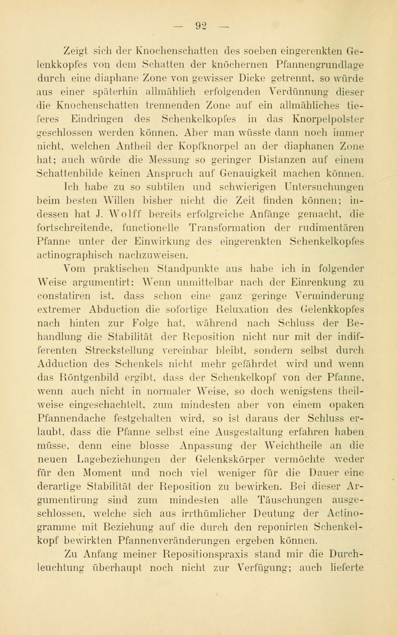 Zeigt sich der Knochenschatten des soeben eingerenkten Ge- lenkkopfes von dem Schatten der knöchernen Pfannengrundlage durch eine diaphane Zone von gewisser Dicke getrennt, so würde aus einer späterhin allmählich erfolgenden Verdünnung dieser die Knochenschatten trennenden Zone auf ein allmähliches tie- feres Eindringen des Schenkelkopfes in das Knorpelpolster geschlossen werden können. Aber man wüsste dann noch immer nicht, welchen Antheil der Kopfknorpel an der diaphanen Zone hat; auch würde die Messung so geringer Distanzen auf einem Schattenbilde keinen Anspruch auf Genauigkeit machen können. Ich habe zu so subtilen und schwierigen Untersuchungen beim besten Willen bisher nicht die Zeit finden können; in- dessen hat J. Wolff bereits erfolgreiche Anfänge gemacht, die fortschreitende, fimctionelle Transformation der rudimentären Pfanne unter der Einwirkung des eingerenkten Schenkelkopfes actinographisch nachzuweisen. Vom praktischen Standpunkte aus habe ich in folgender Weise argumentirt: Wenn unmittelbar nach der Einrenkung zu constatiren ist. dass schon eine ganz geringe Verminderung- extremer Abduction die sofortige Reluxation des Gelenkkopfes nach hinten zur Folge hat. während nach Schluss der Be- handlung die Stabilität der Reposition nicht nur mit der indif- ferenten Streckstellung vereinbar bleibt, sondern selbst durch Adduction des Schenkels nicht mehr gefährdet wird und wenn das Röntgenbild ergibt, dass der Schenkelkopf von der Pfanne, wenn auch nicht in normaler Weise, so doch wenigstens theil- weise eingeschachtelt, zum mindesten aber von einem opaken Pfannendache festgehalten wird, so ist daraus der Schluss er- laubt, dass die Pfanne selbst eine Ausgestaltung erfahren haben müsse, denn eine blosse Anpassung der W'eichtheile an die neuen Lagebeziehungen der Gelenkskörper vermöchte weder für den Moment und noch viel weniger für die Dauer eine derartige Stabilität der Reposition zu bewirken. Bei dieser Ar- gumentirung sind zum mindesten alle Täuschungen ausge- schlossen, welche sich aus irrthümlicher Deutung der Actino- gramme mit Beziehung auf die durch den reponirten Schenkel- kopf bewirkten Pfannenveränderungen ergeben können. Zu Anfang meiner Repositionspraxis stand mir die Durch- leuchtung überhaupt noch nicht zur Verfügung; auch lieferte