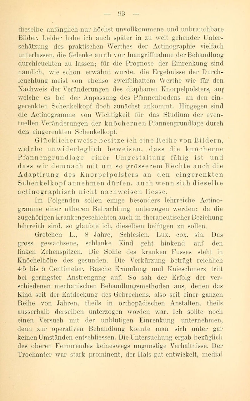 dieselbe anfänglich nur höchst unvollkommene und unbrauchbare Bilder. Leider habe ich auch später in zu weit gehender Unter- schätzung des praktischen Werthes der Actinographie vielfach unterlassen, die Gelenke auch vor Inangriffnahme der Behandlung durchleuchten zu lassen; für die Prognose der Einrenkung sind nämlich, wie schon erwähnt wurde, die Ergebnisse der Durch- leuchtung meist von ebenso zweifelhaftem Werthe wie für den Nachweis der Veränderungen des diaphanen Knorpelpolsters, auf welche es bei der Anpassung des Pfannenbodens an den ein- gerenkten Schenkelkopf doch zunächst ankommt. Hingegen sind die Actinogramme von Wichtigkeit für das Studium der even- tuellen Veränderungen der knöchernen Pfannengrundlage durch der* eingerenkten Schenkelkopf. Glücklicherweise besitze ich eine Reihe von Bildern. welche unwiderleglich beweisen, dass die knöcherne Pfannengrundlage einer Umgestaltung fähig ist und dass wir demnach mit um so grösserem Rechte auch die Adaptirung des Knorpelpolsters an den eingerenkten Schenkelkopf annehmen dürfen, auch wenn sich dieselbe actinographisch nicht nachweisen Hesse. Im Folgenden sollen einige besonders lehrreiche Actino- gramme einer näheren Betrachtung unterzogen werden; da die zugehörigen Krankengeschichten auch in therapeutischer Beziehung- lehrreich sind, so glaubte ich, dieselben beifügen zu sollen. Gretchen L., 8 Jahre, Schlesien. Lux. cox. sin. Das gross gewachsene, schlanke Kind geht hinkend auf den linken Zehenspitzen. Die Sohle des kranken Fasses steht in Knöchelhöhe des gesunden. Die Verkürzung beträgt reichlich 4*5 bis 5 Gentimeter. Rasche Ermüdung und Knieschmerz tritt bei geringster Anstrengung auf. So sah der Erfolg der ver- schiedenen mechanischen Behandlungsmethoden aus, denen das Kind seit der Entdeckung des Gebrechens, also seit einer ganzen Reihe von Jahren, theils in orthopädischen Anstalten, theils ausserhalb derselben unterzogen worden war. Ich sollte noch einen Versuch mit der unblutigen Einrenkung unternehmen, denn zur operativen Behandlung konnte man sich unter gar keinen Umständen entschliessen. Die Untersuchung ergab bezüglich des oberen Femurendes keineswegs ungünstige Verhältnisse. Der Trochanter war stark prominent, der Hals gut entwickelt, medial