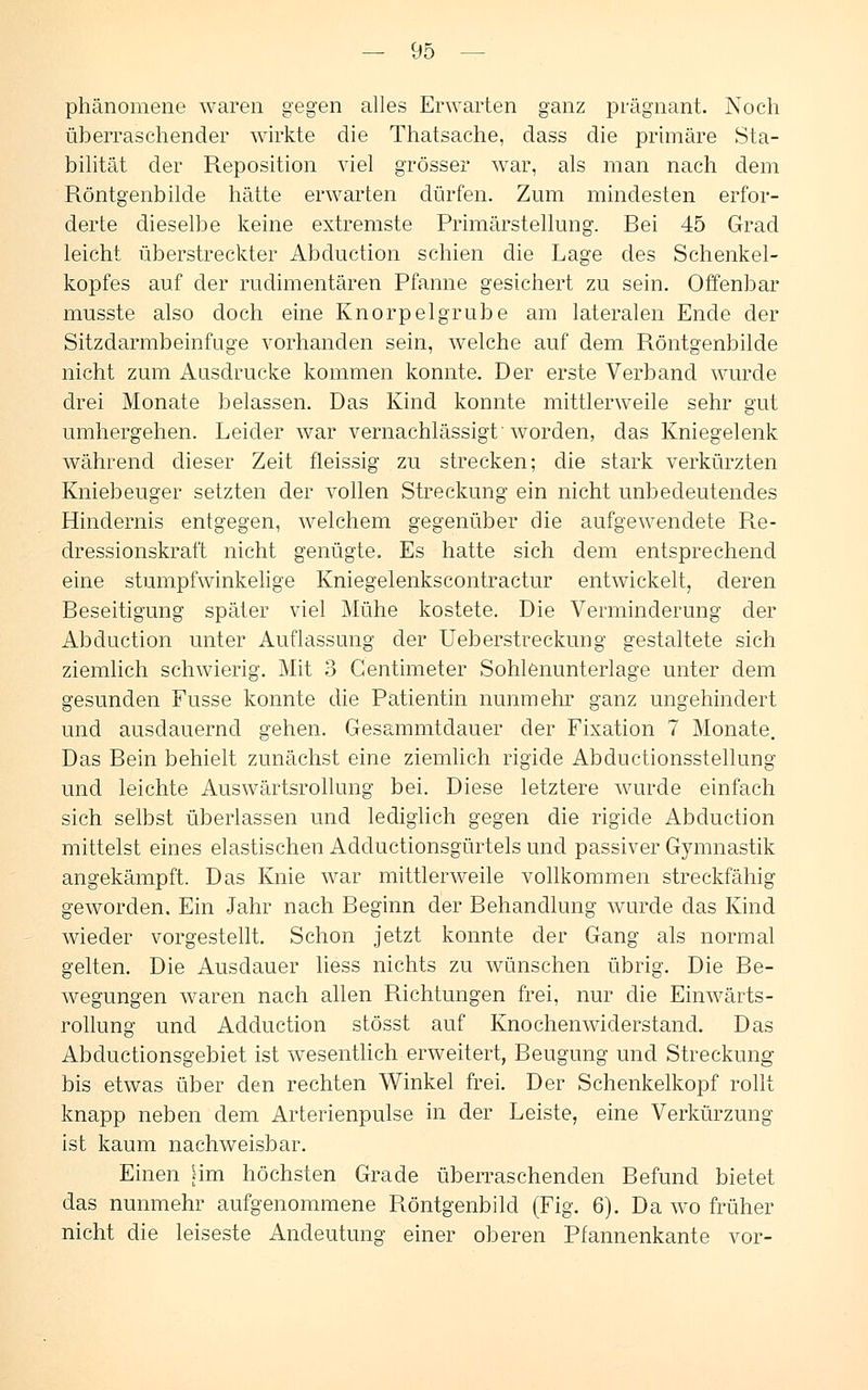 phänomene waren gegen alles Erwarten ganz prägnant. Noch überraschender wirkte die Thatsache, dass die primäre Sta- bilität der Reposition viel grösser war, als man nach dem Röntgenbilde hätte erwarten dürfen. Zum mindesten erfor- derte dieselbe keine extremste Primärstellung. Bei 45 Grad leicht überstreckter Abduction schien die Lage des Schenkel- kopfes auf der rudimentären Pfanne gesichert zu sein. Offenbar musste also doch eine Knorpelgrube am lateralen Ende der Sitzdarmbeinfuge vorhanden sein, welche auf dem Röntgenbilde nicht zum Ausdrucke kommen konnte. Der erste Verband wurde drei Monate belassen. Das Kind konnte mittlerweile sehr gut umhergehen. Leider war vernachlässigt'worden, das Kniegelenk während dieser Zeit fleissig zu strecken; die stark verkürzten Kniebeuger setzten der vollen Streckung ein nicht unbedeutendes Hindernis entgegen, welchem gegenüber die aufgewendete Re- dressionskraft nicht genügte. Es hatte sich dem entsprechend eine stumpfwinkelige Kniegelenkscontractur entwickelt, deren Beseitigung später viel Mühe kostete. Die Verminderung der Abduction unter Auflassung der Ueberstreckung gestaltete sich ziemlich schwierig. Mit 3 Gentimeter Sohlenunterlage unter dem gesunden Fusse konnte die Patientin nunmehr ganz ungehindert und ausdauernd gehen. Gesammtdauer der Fixation 7 Monate. Das Bein behielt zunächst eine ziemlich rigide Abductionsstellung und leichte Auswärtsrollung bei. Diese letztere wurde einfach sich selbst überlassen und lediglich gegen die rigide Abduction mittelst eines elastischen Adductionsgürtels und passiver Gymnastik angekämpft. Das Knie war mittlerweile vollkommen streckfähig geworden. Ein Jahr nach Beginn der Behandlung wurde das Kind wieder vorgestellt. Schon jetzt konnte der Gang als normal gelten. Die Ausdauer liess nichts zu wünschen übrig. Die Be- wegungen waren nach allen Richtungen frei, nur die Einwärts- rollung und Adduction stösst auf Knochenwiderstand. Das Abductionsgebiet ist wesentlich erweitert, Beugung und Streckung bis etwas über den rechten Winkel frei. Der Schenkelkopf rollt knapp neben dem Arterienpulse in der Leiste, eine Verkürzung ist kaum nachweisbar. Einen [im höchsten Grade überraschenden Befund bietet das nunmehr aufgenommene Röntgenbild (Fig. 6). Da wo früher nicht die leiseste Andeutung einer oberen Pfannenkante vor-