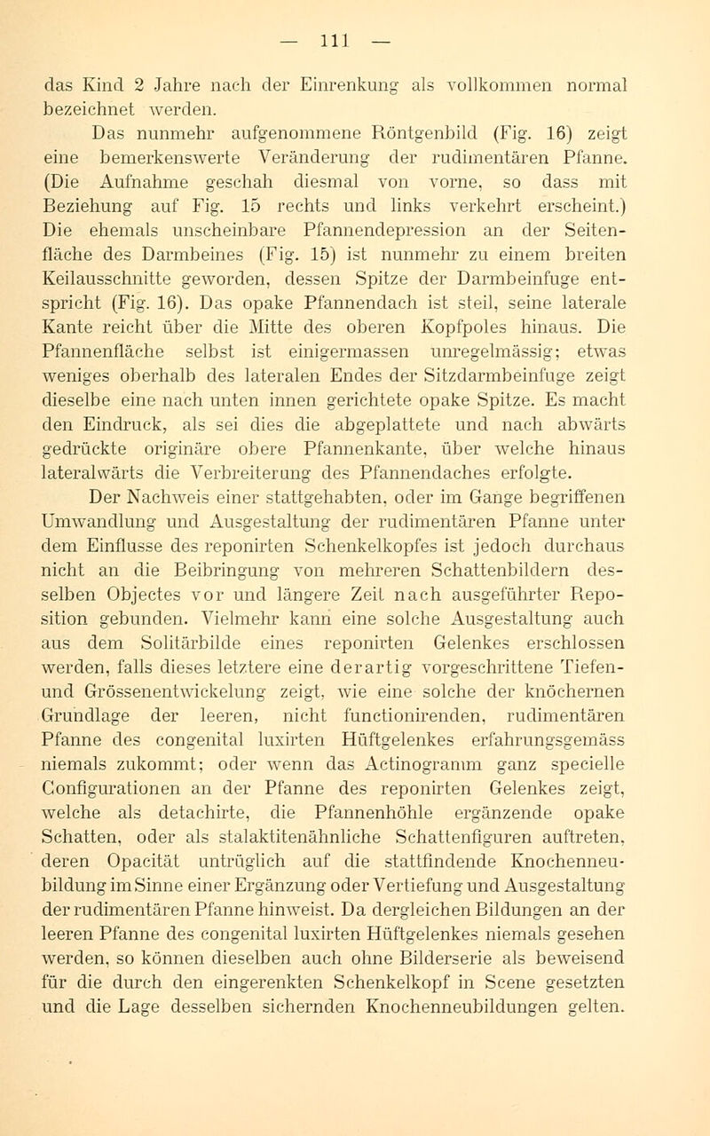 das Kind 2 Jahre nach der Einrenkung als vollkommen normal bezeichnet werden. Das nunmehr aufgenommene Röntgenbild (Fig. 16) zeigt eine bemerkenswerte Veränderung der rudimentären Pfanne. (Die Aufnahme geschah diesmal von vorne, so dass mit Beziehung auf Fig. 15 rechts und links verkehrt erscheint.) Die ehemals unscheinbare Pfannendepression an der Seiten- fläche des Darmbeines (Fig. 15) ist nunmehr zu einem breiten Keilausschnitte geworden, dessen Spitze der Darmbeinfuge ent- spricht (Fig. 16). Das opake Pfannendach ist steil, seine laterale Kante reicht über die Mitte des oberen Kopfpoles hinaus. Die Pfannenfläche selbst ist einigermassen unregelmässig; etwas weniges oberhalb des lateralen Endes der Sitzdarmbeinfuge zeigt dieselbe eine nach unten innen gerichtete opake Spitze. Es macht den Eindruck, als sei dies die abgeplattete und nach abwärts gedrückte originäre obere Pfannenkante, über welche hinaus lateralwärts die Verbreiterung des Pfannendaches erfolgte. Der Nachweis einer stattgehabten, oder im Gange begriffenen Umwandlung und Ausgestaltung der rudimentären Pfanne unter dem Einflüsse des reponirten Schenkelkopfes ist jedoch durchaus nicht an die Beibringung von mehreren Schattenbildern des- selben Objectes vor und längere Zeit nach ausgeführter Repo- sition gebunden. Vielmehr kann eine solche Ausgestaltung auch aus dem Solitärbilde eines reponirten Gelenkes erschlossen werden, falls dieses letztere eine derartig vorgeschrittene Tiefen- und Grössenentwickelung zeigt, wie eine solche der knöchernen Grundlage der leeren, nicht functionirenden, rudimentären Pfanne des congenital luxirten Hüftgelenkes erfahrungsgemäss niemals zukommt; oder wenn das Actinogranmi ganz specielle Gonfigurationen an der Pfanne des reponirten Gelenkes zeigt, welche als detachirte, die Pfannenhöhle ergänzende opake Schatten, oder als stalaktitenähnliche Schattenfiguren auftreten, deren Opacität untrüglich auf die stattfindende Knochenneu- bildung im Sinne einer Ergänzung oder Vertiefung und Ausgestaltung der rudimentären Pfanne hinweist. Da dergleichen Bildungen an der leeren Pfanne des congenital luxirten Hüftgelenkes niemals gesehen werden, so können dieselben auch ohne Bilderserie als beweisend für die durch den eingerenkten Schenkelkopf in Scene gesetzten und die Lage desselben sichernden Knochenneubildungen gelten.