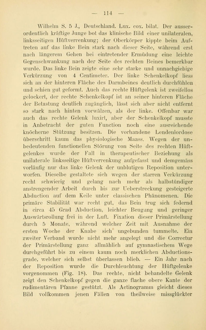 Wilhelm S. 5 J., Deutschland. Lux. cox. bilat. Der ausser- ordentlich kräftige Junge bot das klinische Bild einer unilateralen, linksseitigen Hüft Verrenkung; der Oberkörper kippte beim Auf- treten auf das linke Bein stark nach dieser Seite, während erst nach längerem Gehen bei eintretender Ermüdung eine leichte Gegenschwankung nach der Seite des rechten Beines bemerkbar wurde. Das linke Bein zeigte eine sehr starke und unnachgiebige Verkürzung von 4 Gentimeter. Der linke Schenkelkopf liess sich an der hinteren Fläche des Darmbeines deutlich durchfühlen und schien gut geformt. Auch das rechte Hüftgelenk ist zweifellos gelockert, der rechte Schenkelkopf ist an seiner hinteren Fläche der Betastung deutlich zugänglich, lässt sich aber nicht entfernt so stark nach hinten vorwälzen, als der linke. Offenbar war auch das rechte Gelenk luxirt, aber der Schenkelkopf musste in Anbetracht der guten Function noch eine ausreichende knöcherne Stützung besitzen. Die vorhandene Lendenlordose überschritt kaum das physiologische Maass. Wegen der un- bedeutenden functionellen Störung von Seite des rechten Hüft- gelenkes wurde der Fall in therapeutischer Beziehung als unilaterale linksseitige Hüftverrenkung aufgefasst und demgemäss vorläufig nur das linke Gelenk der unblutigen Reposition unter- worfen. Dieselbe gestaltete sich wegen der starren Verkürzung recht schwierig und gelang nach mehr als halbstündiger anstrengender Arbeit durch bis zur Ueberstreckung gesteigerte Abduction auf dem Keile unter classischen Phänomenen. Die primäre Stabilität war recht gut, das Bein trug sich federnd in circa 45 Grad Abduction, leichter Beugung und geringer Auswärtsrollung frei in der Luft. Fixation dieser Primärstellung durch 5 Monate, während welcher Zeit mit Ausnahme der ersten Woche der Knabe sich ungebunden tummelte. Ein zweiter Verband wurde nicht mehr angelegt und die Gorrectur der Primärstellung ganz allmählich auf gymnastischem Wege durchgeführt bis zu einem kaum noch merklichen Abductions- grade, welcher sich selbst überlassen blieb. — Ein Jahr nach der Reposition wurde die Durchleuchtung der Hüftgelenke vorgenommen (Fig. 18). Das rechte, nicht behandelte Gelenk zeigt den Schenkelkopf gegen die ganze flache obere Kante der rudimentären Pfanne gestützt. Als Actinogramm gleicht dieses Bild vollkommen jenen Fällen von theilweise missglückter