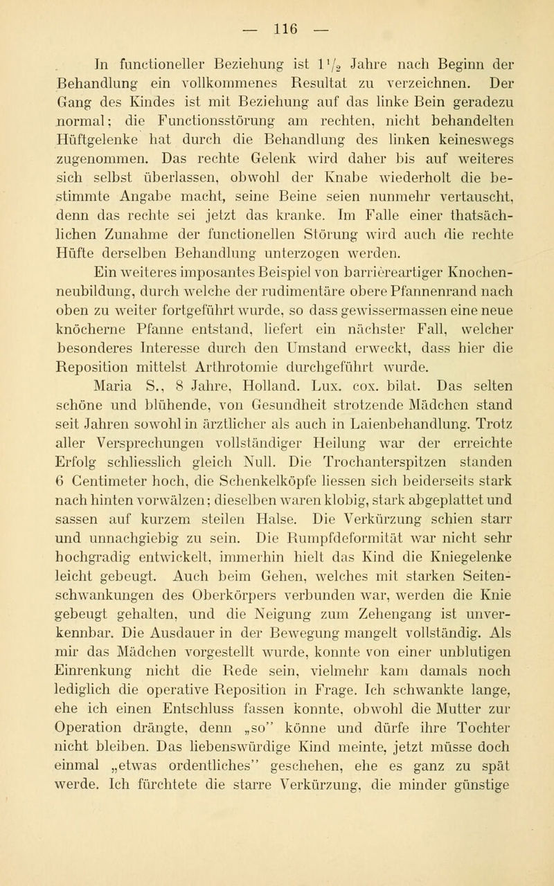 In functioneller Beziehung ist V[2 Jahre nach Beginn der Behandlung ein vollkommenes Resultat zu verzeichnen. Der Gang des Kindes ist mit Beziehung auf das linke Bein geradezu normal; die Functionsstörung am rechten, nicht behandelten Hüftgelenke hat durch die Behandlang des linken keineswegs zugenommen. Das rechte Gelenk wird daher bis auf weiteres sich selbst überlassen, obwohl der Knabe wiederholt die be- stimmte Angabe macht, seine Beine seien nunmehr vertauscht, denn das rechte sei jetzt das kranke. Im Falle einer thatsäch- lichen Zunahme der functionellen Störung wird auch die rechte Hüfte derselben Behandlung unterzogen werden. Ein weiteres imposantes Beispiel von barriereartiger Knochen- neubildung, durch welche der rudimentäre obere Pfannenrand nach oben zu weiter fortgeführt wurde, so dass gewissermassen eine neue knöcherne Pfanne entstand, liefert ein nächster Fall, welcher besonderes Interesse durch den Umstand erweckt, dass hier die Reposition mittelst Arthrotomie durchgeführt wurde. Maria S., 8 Jahre, Holland. Lux. cox. bilat. Das selten schöne und blühende, von Gesundheit strotzende Mädchen stand seit Jahren sowohl in ärztlicher als auch in Laienbehandlung. Trotz aller Versprechungen vollständiger Heilung war der erreichte Erfolg schliesslich gleich Null. Die Trochanterspitzen standen 6 Centimeter hoch, die Schenkelköpfe Hessen sich beiderseits stark nach hinten vorwälzen; dieselben waren klobig, stark abgeplattet und sassen auf kurzem steilen Halse. Die Verkürzung schien starr und unnachgiebig zu sein. Die Rumpfdeformität war nicht sehr hochgradig entwickelt, immerhin hielt das Kind die Kniegelenke leicht gebeugt. Auch beim Gehen, welches mit starken Seiten- schwankungen des Oberkörpers verbunden war, werden die Knie gebeugt gehalten, und die Neigung zum Zehengang ist unver- kennbar. Die Ausdauer in der Bewegung mangelt vollständig. Als mir das Mädchen vorgestellt wurde, konnte von einer unblutigen Einrenkung nicht die Rede sein, vielmehr kam damals noch lediglich die operative Reposition in Frage. Ich schwankte lange, ehe ich einen Entschluss fassen konnte, obwohl die Mutter zur Operation drängte, denn „so könne und dürfe ihre Tochter nicht bleiben. Das liebenswürdige Kind meinte, jetzt müsse doch einmal „etwas ordentliches geschehen, ehe es ganz zu spät werde. Ich fürchtete die starre Verkürzung, die minder günstige