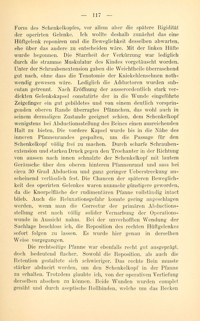 Form des Schenkelkopfes, vor allem aber die spätere Rigidität der operirten Gelenke. Ich wollte deshalb zunächst das eine Hüftgelenk reponiren und die Beweglichkeit desselben abwarten, ehe über das andere zu entscheiden wäre. Mit der linken Hüfte wurde begonnen. Die Starrheit der Verkürzung war lediglich durch die stramme Muskulatur des Kindes vorgetäuscht worden. Unter der Schraubenextension gaben die Weichtheile überraschend gut nach, ohne dass die Tenotomie der Kniekehlensehnen noth- wendig gewesen wäre. Lediglich die Adductoren wurden sub- cutan getrennt. Nach Eröffnung der ausserordentlich stark ver- dickten Gelenkskapsel constatirte der in die Wunde eingeführte Zeigefinger ein gut gebildetes und von einem deutlich vorsprin- genden oberen Rande überragtes Pfännchen, das wohl auch in seinem dermaligen Zustande geeignet schien, dem Schenkelkopf wenigstens bei Abductionsstellung des Beines einen ausreichenden Halt zu bieten. Die vordere Kapsel wurde bis in die Nähe des inneren Pfannenrandes gespalten, um die Passage für den Schenkelkopf völlig frei zu machen. Durch scharfe Schrauben- extension und starken Druck gegen den Trochanter in der Richtung von aussen nach innen schnalzte der Schenkelkopf mit lautem Geräusche über den oberen hinteren Pfannenrand und sass bei circa 30 Grad Abduction und ganz geringer Ueberstreckung an- scheinend verlässlich fest. Die Chancen der späteren Beweglich- keit des operirten Gelenkes waren nunmehr günstigere geworden, da die Knorpelfläche der rudimentären Pfanne vollständig intact blieb. Auch die Reluxationsgefahr konnte gering angeschlagen werden, wenn man die Correctur der primären Abductions- stellung erst nach völlig solider Vernarbung der Operations- wunde in Aussicht nahm. Bei der unverhofften Wendung der Sachlage beschloss ich, die Reposition des rechten Hüftgelenkes sofort folgen zu lassen. Es wurde hier genau in derselben Weise vorgegangen. Die rechtseitige Pfanne war ebenfalls recht gut ausgeprägt, doch bedeutend flacher. Sowohl die Reposition, als auch die Retention gestaltete sich schwieriger. Das rechte Bein musste stärker abducirt werden, um den Schenkelkopf in der Pfanne zu erhalten. Trotzdem glaubte ich, von der operativen Vertiefung1 derselben absehen zu können. Beide Wunden wurden complet genäht und durch aseptische Rollbinden, welche um das Becken