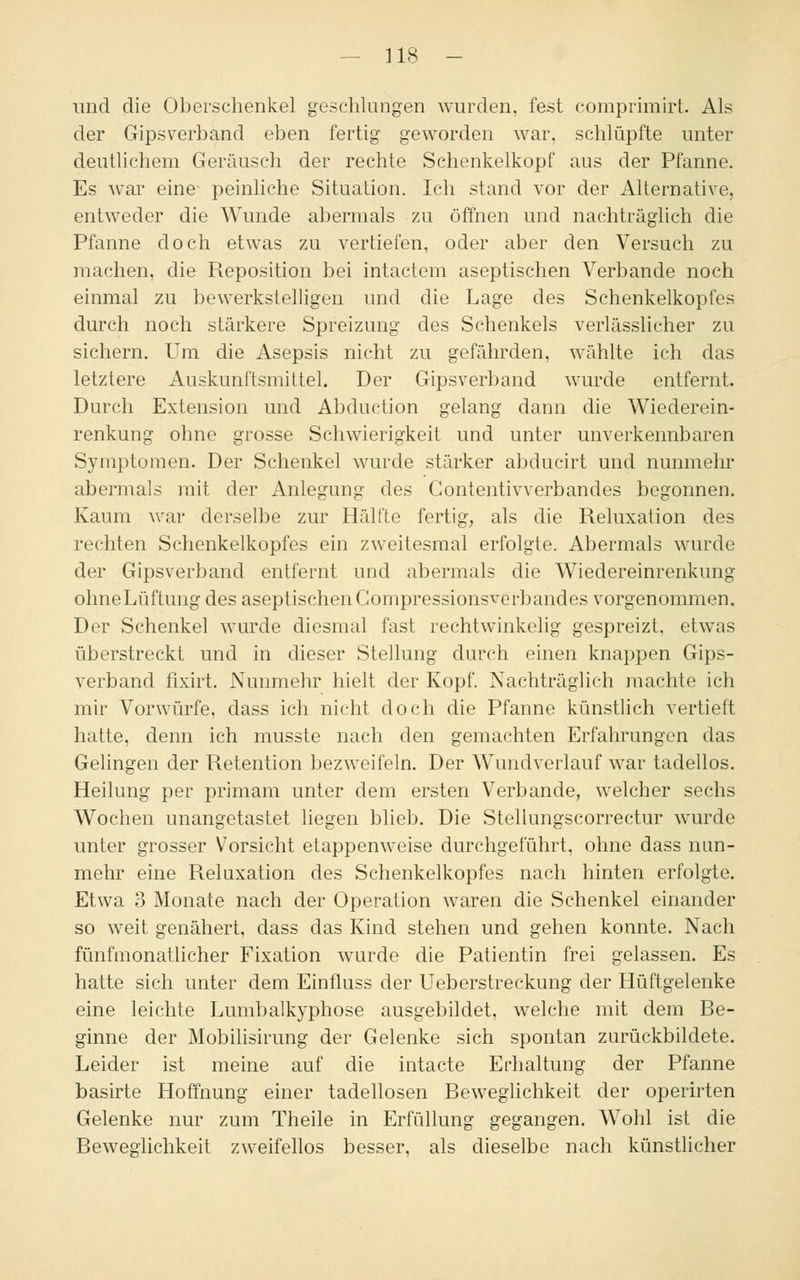 — 318 — und die Oberschenkel geschlungen wurden, fest comprimirt. Als der Gipsverband eben fertig geworden war. schlüpfte unter deutlichem Geräusch der rechte Schenkelkopf aus der Pfanne. Es war eine peinliche Situation. Ich stand vor der Alternative, entweder die Wunde abermals zu öffnen und nachträglich die Pfanne doch etwas zu vertiefen, oder aber den Versuch zu machen, die Reposition bei intactem aseptischen Verbände noch einmal zu bewerkstelligen und die Lage des Schenkelkopfes durch noch stärkere Spreizung des Schenkels verlässlicher zu sichern. Um die Asepsis nicht zu gefährden, wählte ich das letztere Auskunftsmittel. Der Gipsverband wurde entfernt. Durch Extension und Abduction gelang dann die Wiederein- renkung ohne grosse Schwierigkeit und unter unverkennbaren Symptomen. Der Schenkel wurde stärker abducirt und nunmehr abermals mit der Anlegung des Gontentivverbandes begonnen. Kaum war derselbe zur Hälfte fertig, als die Reluxation des rechten Schenkelkopfes ein zweitesmal erfolgte. Abermals wurde der Gipsverband entfernt und abermals die Wiedereinrenkung ohne Lüftung des aseptischen Compressionsverbandes vorgenommen. Der Schenke] wurde diesmal fast rechtwinkelig gespreizt, etwas überstreckt und in dieser Stellung durch einen knappen Gips- verband fixirt. Nunmehr hielt der Kopf. Nachträglich machte ich mir Vorwürfe, dass ich nicht doch die Pfanne künstlich vertieft hatte, denn ich musste nach den gemachten Erfahrungen das Gelingen der Retention bezweifeln. Der Wundverlauf war tadellos. Heilung per primam unter dem ersten Verbände, welcher sechs Wochen unangetastet liegen blieb. Die Stellungscorrectur wurde unter grosser Vorsicht etappenweise durchgeführt, ohne dass nun- mehr eine Reluxation des Schenkelkopfes nach hinten erfolgte. Etwa 3 Monate nach der Operation waren die Schenkel einander so weit genähert, dass das Kind stehen und gehen konnte. Nach fünfmonatlicher Fixation wurde die Patientin frei gelassen. Es hatte sich unter dem Einfluss der Ueberstreckung der Hüftgelenke eine leichte Lumbalkyphose ausgebildet, welche mit dem Re- ginne der Mobilisirung der Gelenke sich spontan zurückbildete. Leider ist meine auf die intacte Erhaltung der Pfanne basirte Hoffnung einer tadellosen Reweglichkeit der operirten Gelenke nur zum Theile in Erfüllung gegangen. Wohl ist die Reweglichkeit zweifellos besser, als dieselbe nach künstlicher