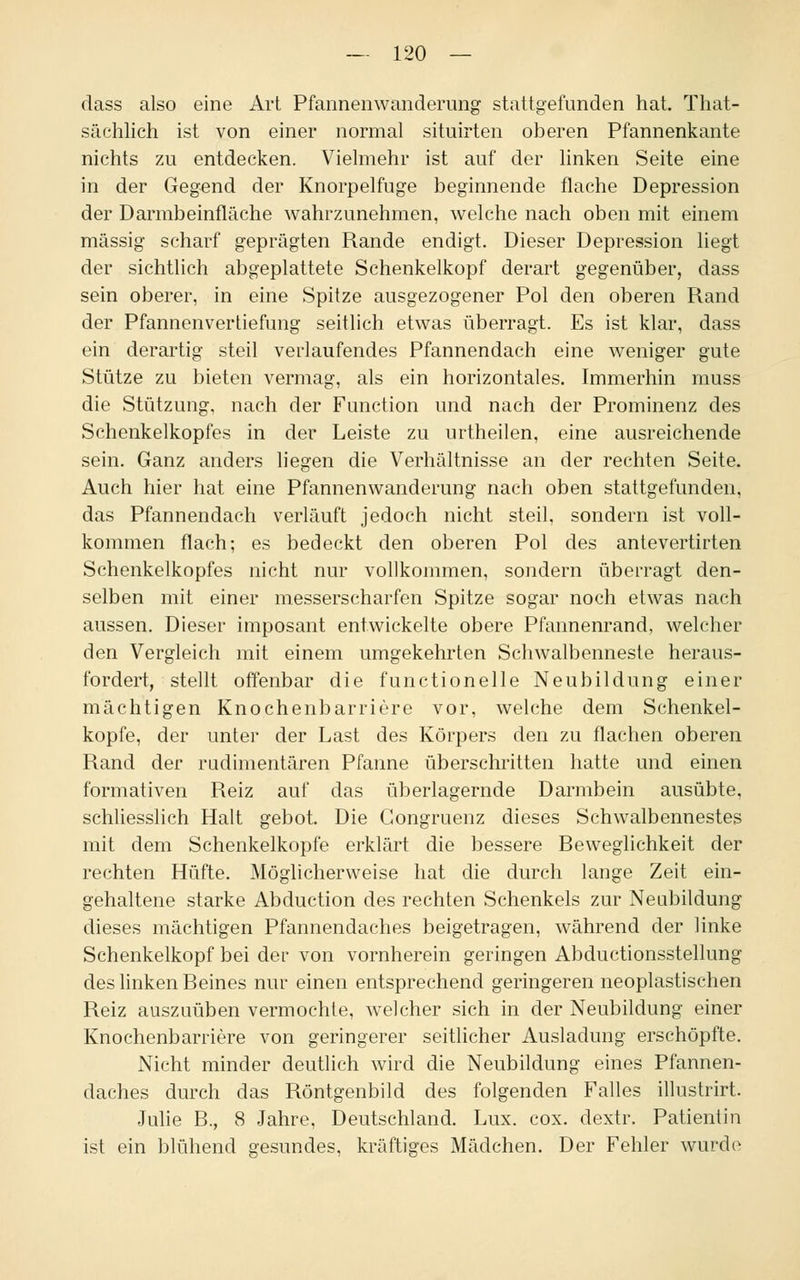 dass also eine Art Pfannenwanderung stattgefunden hat. That- sächlich ist von einer normal situirten oberen Pfannenkante nichts zu entdecken. Vielmehr ist auf der linken Seite eine in der Gegend der Knorpelfuge beginnende flache Depression der Darmbeinfläche wahrzunehmen, welche nach oben mit einem massig scharf geprägten Rande endigt. Dieser Depression liegt der sichtlich abgeplattete Schenkelkopf derart gegenüber, dass sein oberer, in eine Spitze ausgezogener Pol den oberen Rand der Pfannen Vertiefung seitlich etwas überragt. Es ist klar, dass ein derartig steil verlaufendes Pfannendach eine weniger gute Stütze zu bieten vermag, als ein horizontales. Immerhin muss die Stützung, nach der Function und nach der Prominenz des Schenkelkopfes in der Leiste zu urtheilen, eine ausreichende sein. Ganz anders liegen die Verhältnisse an der rechten Seite. Auch hier hat eine Pfannenwanderung nach oben stattgefunden, das Pfannendach verläuft jedoch nicht steil, sondern ist voll- kommen flach; es bedeckt den oberen Pol des antevertirten Schenkelkopfes nicht nur vollkommen, sondern überragt den- selben mit einer messerscharfen Spitze sogar noch etwas nach aussen. Dieser imposant entwickelte obere Pfannenrand, welcher den Vergleich mit einem umgekehrten Schwalbenneste heraus- fordert, stellt offenbar die functionelle Neubildung einer mächtigen Knochenbarriere vor, welche dem Schenkel- kopfe, der unter der Last des Körpers den zu flachen oberen Rand der rudimentären Pfanne überschritten hatte und einen formativen Reiz auf das überlagernde Darmbein ausübte, schliesslich Halt gebot. Die Gongruenz dieses Schwalbennestes mit dem Schenkelkopfe erklärt die bessere Beweglichkeit der rechten Hüfte. Möglicherweise hat die durch lange Zeit ein- gehaltene starke Abduction des rechten Schenkels zur Neubildung dieses mächtigen Pfannendaches beigetragen, während der linke Schenkelkopf bei der von vornherein geringen Abductionsstellung des linken Beines nur einen entsprechend geringeren neoplastischen Reiz auszuüben vermochte, welcher sich in der Neubildung einer Knochenbarriere von geringerer seitlicher Ausladung erschöpfte. Nicht minder deutlich wird die Neubildung eines Pfannen- daches durch das Röntgenbild des folgenden Falles illustrirt. Julie B., 8 Jahre, Deutschland. Lux. cox. dextr. Patientin ist ein blühend gesundes, kräftiges Mädchen. Der Fehler wurde