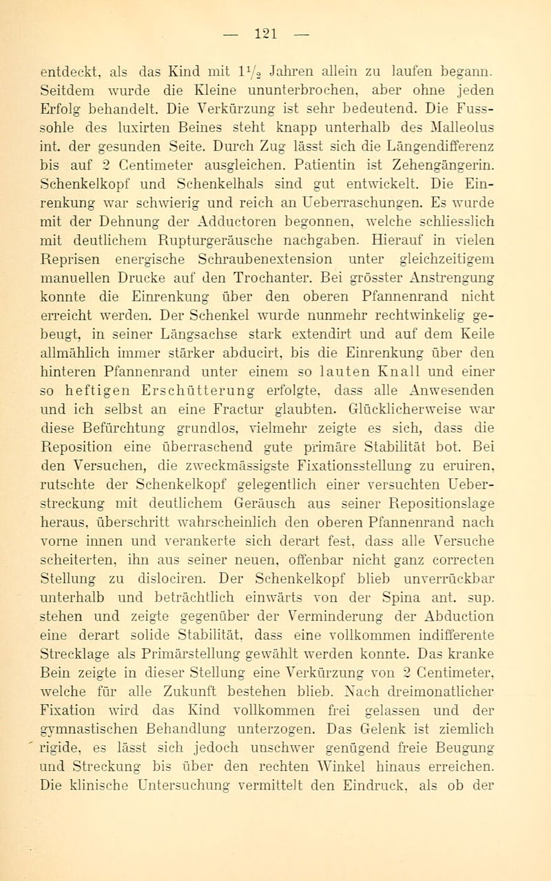entdeckt, als das Kind mit l1/* Jahren allein zu laufen begann. Seitdem wurde die Kleine ununterbrochen, aber ohne jeden Erfolg behandelt. Die Verkürzung ist sehr bedeutend. Die Fuss- sohle des luxirten Beines steht knapp unterhalb des Malleolus int. der gesunden Seite. Durch Zug lässt sich die Längendifferenz bis auf 2 Centimeter ausgleichen. Patientin ist Zehengängerin. Schenkelkopf und Schenkelhals sind gut entwickelt. Die Ein- renkung war schwierig und reich an Ueberraschungen. Es wurde mit der Dehnung der Adductoren begonnen, welche schliesslich mit deutlichem Rupturgeräusche nachgaben. Hierauf in vielen Reprisen energische Schraubenextension unter gleichzeitigem manuellen Drucke auf den Trochanter. Bei grösster Anstrengung konnte die Einrenkung über den oberen Pfannenrand nicht erreicht werden. Der Schenkel wurde nunmehr rechtwinkelig ge- beugt, in seiner Längsachse stark extendirt und auf dem Keile allmählich immer stärker abducirt, bis die Einrenkung über den hinteren Pfannenrand unter einem so lauten Knall und einer so heftigen Erschütterung erfolgte, dass alle Anwesenden und ich selbst an eine Fractur glaubten. Glücklicherweise war diese Befürchtung grundlos, vielmehr zeigte es sich, dass die Reposition eine überraschend gute primäre Stabilität bot. Bei den Versuchen, die zweckmässigste Fixationsstellung zu eruiren, rutschte der Schenkelkopf gelegentlich einer versuchten Ueber- streckung mit deutlichem Geräusch aus seiner Repositionslage heraus, überschritt wahrscheinlich den oberen Pfannenrand nach vorne innen und verankerte sich derart fest, dass alle Versuche scheiterten, ihn aus seiner neuen, offenbar nicht ganz correcten Stellung zu dislociren. Der Schenkelkopf blieb unverrückbar unterhalb und beträchtlich einwärts von der Spina ant. sup. stehen und zeigte gegenüber der Verminderung der Abduction eine derart solide Stabilität, dass eine vollkommen indifferente Strecklage als Primärstellung gewählt werden konnte. Das kranke Bein zeigte in dieser Stellung eine Verkürzung von 2 Centimeter, welche für alle Zukunft bestehen blieb. Nach dreimonatlicher Fixation wird das Kind vollkommen frei gelassen und der gymnastischen Behandlung unterzogen. Das Gelenk ist ziemlich rigide, es lässt sich jedoch unschwer genügend freie Beugung und Streckung bis über den rechten Winkel hinaus erreichen. Die klinische Untersuchung vermittelt den Eindruck, als ob der