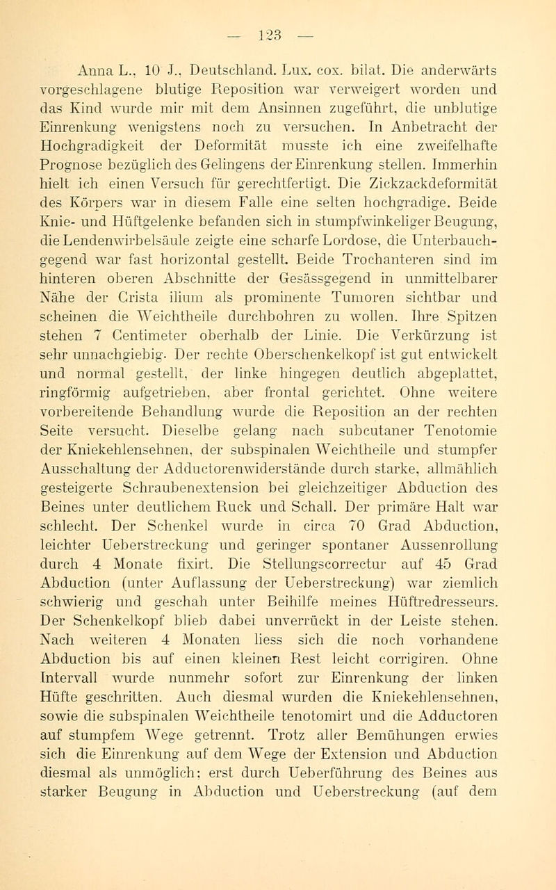 Anna L.. 10 J.. Deutschland. Lux. cox. bilat. Die anderwärts vorgeschlagene blutige Reposition war verweigert worden und das Kind wurde mir mit dem Ansinnen zugeführt, die unblutige Einrenkung wenigstens noch zu versuchen. In Anbetracht der Hochgradigkeit der Deformität musste ich eine zweifelhafte Prognose bezüglich des Gelingens der Einrenkung stellen. Immerhin hielt ich einen Versuch für gerechtfertigt. Die Zickzackdeformität des Körpers war in diesem Falle eine selten hochgradige. Beide Knie- und Hüftgelenke befanden sich in stumpfwinkeliger Beugung, die Lendenwirbelsäule zeigte eine scharfe Lordose, die Unterbauch- gegend wTar fast horizontal gestellt. Beide Trochanteren sind im hinteren oberen Abschnitte der Gesässgegend in unmittelbarer Nähe der Crista ilium als prominente Tumoren sichtbar und scheinen die Weichtheile durchbohren zu wollen. Ihre Spitzen stehen 7 Centimeter oberhalb der Linie. Die Verkürzung ist sehr unnachgiebig. Der rechte Oberschenkelkopf ist gut entwickelt und normal gestellt, der linke hingegen deutlich abgeplattet, ringförmig aufgetrieben, aber frontal gerichtet. Ohne weitere vorbereitende Behandlung wurde die Reposition an der rechten Seite versucht. Dieselbe gelang nach subcutaner Tenotomie der Kniekehlensehnen, der subspinalen Weichtheile und stumpfer Ausschaltung der Adductorenwiderstände durch starke, allmählich gesteigerte Schraubenextension bei gleichzeitiger Abduction des Beines unter deutlichem Ruck und Schall. Der primäre Halt war schlecht. Der Schenkel wurde in circa 70 Grad Abduction, leichter Ueberstreckung und geringer spontaner Aussenrollung durch 4 Monate fixirt. Die Stellungscorrectur auf 45 Grad Abduction (unter Auflassung der Ueberstreckung) war ziemlich schwierig und geschah unter Beihilfe meines Hüftredresseurs. Der Schenkelkopf blieb dabei unverrückt in der Leiste stehen. Nach weiteren 4 Monaten liess sich die noch vorhandene Abduction bis auf einen kleinen Rest leicht corrigiren. Ohne Intervall wurde nunmehr sofort zur Einrenkung der linken Hüfte geschritten. Auch diesmal wurden die Kniekehlensehnen, sowie die subspinalen Weichtheile tenotomirt und die Adductoren auf stumpfem Wege getrennt. Trotz aller Bemühungen erwies sich die Einrenkung auf dem Wege der Extension und Abduction diesmal als unmöglich: erst durch Ueberführung des Beines aus starker Beugung in Abduction und Ueberstreckung (auf dem