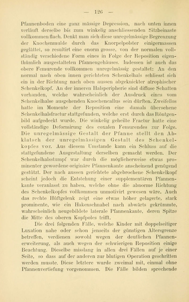 — 120 — Pfannenboden eine ganz massige Depression, nach unten innen verläuft derselbe bis zum winkelig anschliessenden Sitzbeinaste vollkommen flach. Denkt man sich diese unregelmässige Begrenzung der Knochenmulde durch das Knorpelpolster einigermassen geglättet, so resultirt eine enorm grosse, von der normalen voll- ständig verschiedene Form eines in Folge der Reposition eigen- thümlich ausgestalteten Pfannengehäuses. Indessen ist auch das obere Femurende vollkommen unregelmässig gestaltet: An den normal nach oben innen gerichteten Schenkelhals schliesst sich ein in der Richtung nach oben aussen abgeknickter atrophischer Schenkelkopf. An der inneren Halsperipherie sind diffuse Schatten vorhanden, welche wahrscheinlich der Ausdruck eines vom Schenkelhalse ausgehenden Knochencallus sein dürften. Zweifellos hatte im Momente der Reposition eine damals übersehene Schenkelhalsfractur stattgefunden, welche erst durch das Röntgen- bild aufgedeckt wurde. Die winkelig geheilte Fractur hatte eine vollständige Deformirung des coxalen Femurendes zur Folge. Die unregelmässige Gestalt der Pfanne stellt den Ab- klatsch der unregelmässigen Gestalt des Schenkel- kopfes vor. Aus diesem Umstände kann ein Schluss auf die stattgefundene Ausgestaltung derselben gemacht werden. Der Schenkelhalsstumpf war durch die möglicherweise etwas pro- minenter gewordene originäre Pfannenkante anscheinend genügend gestützt. Der nach aussen gerichtete abgebrochene Schenkelkopf scheint jedoch die Entstehung einer supplementären Pfannen- kante veranlasst zu haben, welche ohne die abnorme Richtung des Schenkelkopfes vollkommen unmotivirt gewesen wäre. Auch das rechte Hüftgelenk zeigt eine etwas höher gelagerte, stark prominente, wie ein Hakenschnabel nach abwärts gekrümmte, wahrscheinlich neugebildete laterale Pfannenkante, deren Spitze die Mitte des oberen Kopfpoles trifft. Die drei folgenden Fälle, welche Kinder mit doppelseitiger Luxation nahe oder schon jenseits der günstigen Altersgrenze betreffen, verdienen sowohl wegen der deutlichen Pfannen- erweiterung, als auch wegen der schwierigen Reposition einige Beachtung. Dieselbe misslang in allen drei Fällen auf je einer Seite, so dass auf der anderen zur blutigen Operation geschritten werden musste. Diese letztere wurde zweimal mit, einmal ohne Pfannenvertiefung vorgenommen. Die Fälle bilden sprechende