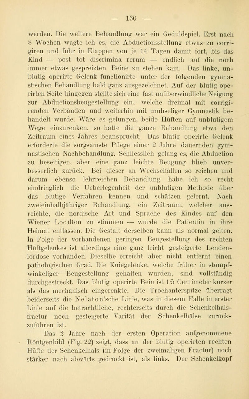 werden. Die weitere Behandlung war ein Geduldspiel. Erst nach 8 Wochen wagte ich es, die Abductionsstellung etwas- zu corri- giren und fuhr in Etappen von je 14 Tagen damit fort, bis das Kind — post tot discrimina rerum — endlich auf die noch immer etwas gespreizten Beine zu stehen kam. Das linke, un- blutig operirte Gelenk functionirte unter der folgenden gymna- stischen Behandlung bald ganz ausgezeichnet. Auf der blutig ope- rirten Seite hingegen stellte sich eine fast unüberwindliche Neigung zur Abductionsbeugestellung ein, welche dreimal mit corrigi- renden Verbänden und weiterhin mit mühseliger Gymnastik be- handelt wurde. Wäre es gelungen, beide Hüften auf unblutigem Wege einzurenken, so hätte die ganze Behandlung etwa den Zeitraum eines Jahres beansprucht. Das blutig operirte Gelenk erforderte die sorgsamste Pflege einer 2 Jahre dauernden gym- nastischen Nachbehandlung. Schliesslich gelang es, die Abduction zu beseitigen, aber eine ganz leichte Beugung blieb unver- besserlich zurück. Bei dieser an Wechselfällen so reichen und darum ebenso lehrreichen Behandlung habe ich so recht eindringlich die Ueberlegenheit der unblutigen Methode über das blutige Verfahren kennen und schätzen gelernt. Nach zweieinhalbjähriger Behandlung, ein Zeitraum, welcher aus- reichte, die nordische Art und Sprache des Kindes auf den Wiener Localton zu stimmen — wurde die Patientin in ihre Heimat entlassen. Die Gestalt derselben kann als normal gelten. In Folge der vorhandenen geringen Beugestellung des rechten Hüftgelenkes ist allerdings eine ganz leicht gesteigerte Lenden- lordose vorhanden. Dieselbe erreicht aber nicht entfernt einen pathologischen Grad. Die Kniegelenke, welche früher in stumpf- winkeliger Beugestellung gehalten wurden, sind vollständig durchgestreckt. Das blutig operirte Bein ist 1*5 Gentimeter kürzer als das mechanisch eingerenkte. Die Trochanterspitze überragt beiderseits die Nelaton'sche Linie, was in diesem Falle in erster Linie auf die beträchtliche, rechterseits durch die Schenkelhals- fractur noch gesteigerte Varität der Schenkelhälse zurück- zuführen ist. Das 2 Jahre nach der ersten Operation aufgenommene Röntgenbild (Fig. 22) zeigt, dass an der blutig operirten rechten Hüfte der Schenkelhals (in Folge der zweimaligen Fractur) noch stärker nach abwärts gedrückt ist, als links. Der Schenkelkopf