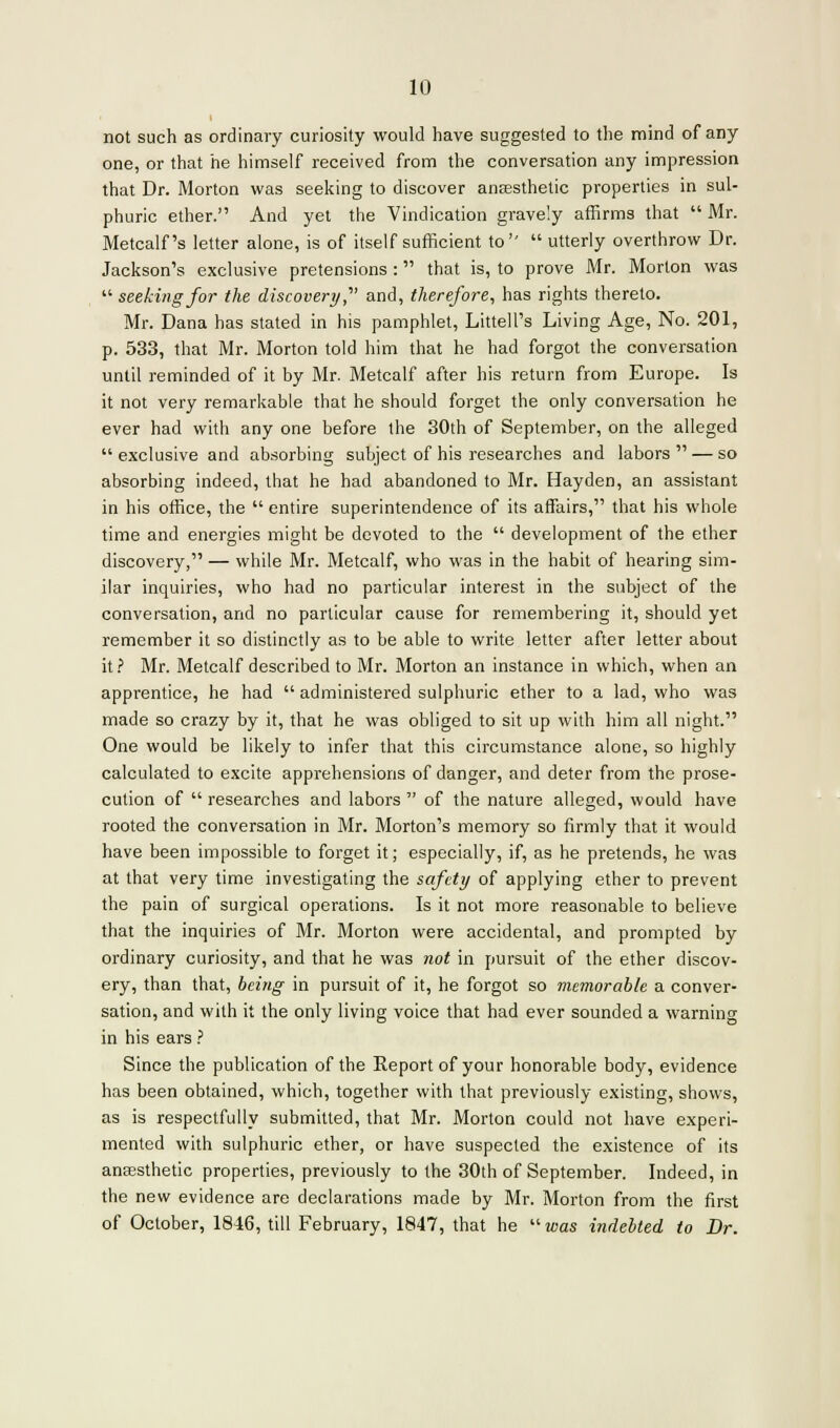 not such as ordinary curiosity would have suggested to the mind of any one, or that he himself received from the conversation any impression that Dr. Morton was seeking to discover anaesthetic properties in sul- phuric ether. And yet the Vindication gravely affirms that  Mr. Metcalf's letter alone, is of itself sufficient to  utterly overthrow Dr. Jackson's exclusive pretensions : that is, to prove Mr. Morton was  seeking for the discovery,' and, therefore, has rights thereto. Mr. Dana has stated in his pamphlet, Littell's Living Age, No. 201, p. 533, that Mr. Morton told him that he had forgot the conversation until reminded of it by Mr. Metcalf after his return from Europe. Is it not very remarkable that he should forget the only conversation he ever had with any one before the 30th of September, on the alleged exclusive and absorbing subject of his researches and labors — so absorbing indeed, that he had abandoned to Mr. Hayden, an assistant in his office, the  entire superintendence of its affairs, that his whole time and energies might be devoted to the  development of the ether discovery, — while Mr. Metcalf, who was in the habit of hearing sim- ilar inquiries, who had no particular interest in the subject of the conversation, and no particular cause for remembering it, should yet remember it so distinctly as to be able to write letter after letter about it? Mr. Metcalf described to Mr. Morton an instance in which, when an apprentice, he had  administered sulphuric ether to a lad, who was made so crazy by it, that he was obliged to sit up with him all night. One would be likely to infer that this circumstance alone, so highly calculated to excite apprehensions of danger, and deter from the prose- cution of  researches and labors  of the nature alleged, would have rooted the conversation in Mr. Morton's memory so firmly that it would have been impossible to forget it; especially, if, as he pretends, he was at that very time investigating the safety of applying ether to prevent the pain of surgical operations. Is it not more reasonable to believe that the inquiries of Mr. Morton were accidental, and prompted by ordinary curiosity, and that he was not in pursuit of the ether discov- ery, than that, being in pursuit of it, he forgot so memorable a conver- sation, and with it the only living voice that had ever sounded a warning in his ears ? Since the publication of the Report of your honorable body, evidence has been obtained, which, together with that previously existing, shows, as is respectfully submitted, that Mr. Morton could not have experi- mented with sulphuric ether, or have suspected the existence of its anaesthetic properties, previously to the 30th of September. Indeed, in the new evidence are declarations made by Mr. Morton from the first of October, 1846, till February, 1847, that he was indebted to Dr.