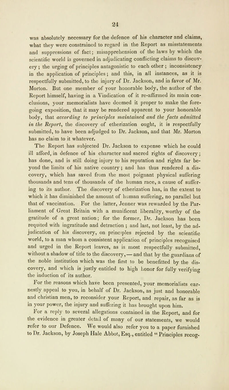 was absolutely necessary for the defence of his character and claims, what they were constrained to regard in the Report as misstatements and suppressions of fact; misapprehension of the laws by which the scientific world is governed in adjudicating conflicting claims to discov- ery ; the urging of principles antagonistic to each other ; inconsistency in the application of principles; and this, in all instances, as it is respectfully submitted, to the injury of Dr. Jackson, and in favor of Mr. Morton. But one member of your honorable body, the author of the Report himself, having in a Vindication of it re-affirmed its main con- clusions, your memorialists have deemed it proper to make the fore- going exposition, that it may be rendered apparent to your honorable body, that according to principles maintained and the facts admitted in the Report, the discovery of etherization ought, it is respectfully submitted, to have been adjudged to Dr. Jackson, and that Mr. Morton has no claim to it whatever. The Report has subjected Dr. Jackson to expense which he could ill afford, in defence of his character and sacred rights of discovery; has done, and is still doing injury to his reputation and rights far be- yond the limits of his native country; and has thus rendered a dis- covery, which has saved from the most poignant physical suffering thousands and tens of thousands of the human race, a cause of suffer- ing to its author. The discovery of etherization has, in the extent to which it has diminished the amount of human suffering, no parallel but that of vaccination. For the latter, Jenner was rewarded by the Par- liament of Great Britain with a munificent liberality, worthy of the gratitude of a great nation; for the former, Dr. Jackson has been requited with ingratitude and detraction ; and last, not least, by the ad- judication of his discovery, on principles rejected by the scientific world, to a man whom a consistent application of principles recognised and urged in the Report leaves, as is most respectfully submitted, without a shadow of title to the discovery,— and that by the guardians of the noble institution which was the first to be benefitted by the dis- covery, and which is justly entitled to high honor for fully verifying the induction of its author. For the reasons which have been presented, your memorialists ear- nestly appeal to you, in behalf of Dr. Jackson, as just and honorable and christian men, to reconsider your Report, and repair, as far as is in your power, the injury and suffering it has brought upon him. For a reply to several allegations contained in the Report, and for the evidence in greater detail of many of our statements, we would refer to our Defence. We would also refer you to a paper furnished to Dr. Jackson, by Joseph Hale Abbot, Esq., entitled  Principles recog-