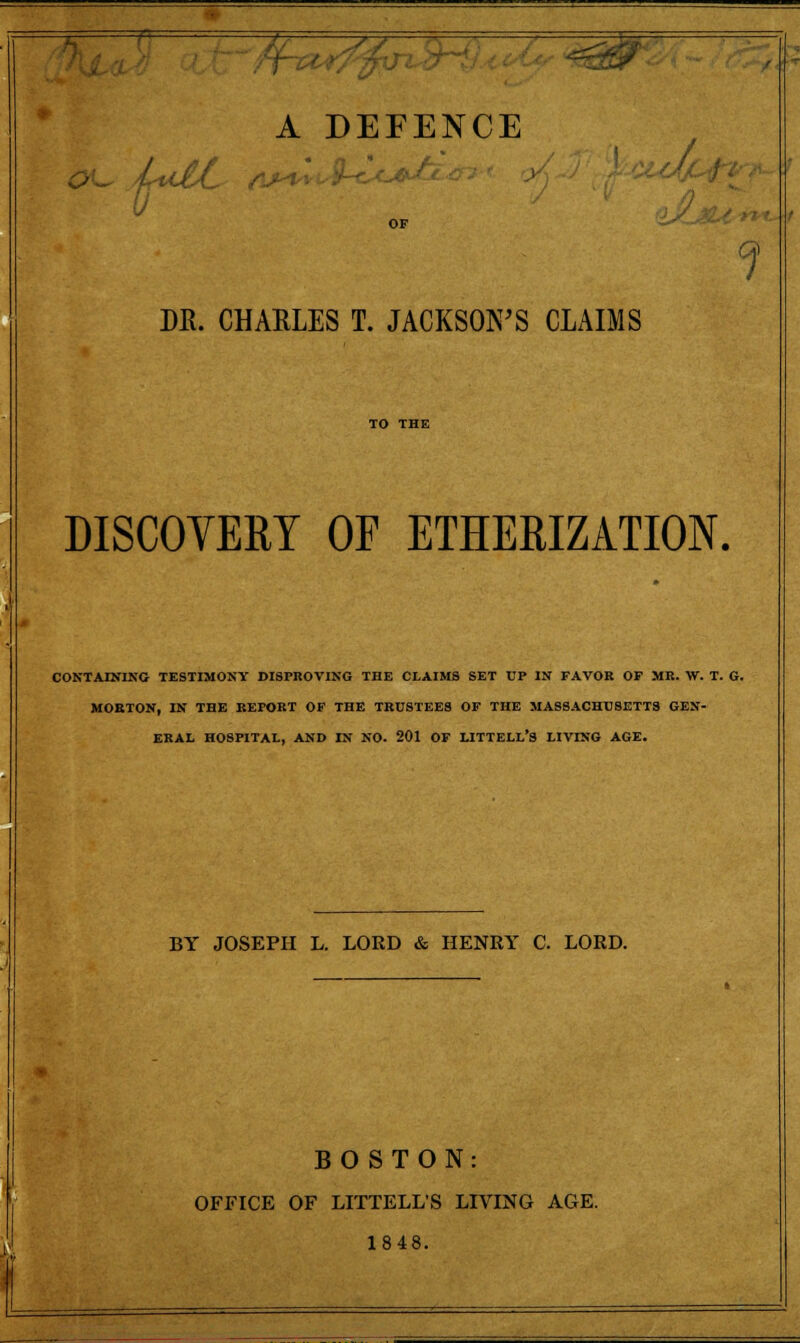 HP A DEFENCE OF DR. CHARLES T. JACKSOFS CLAIMS TO THE DISCOVERT OF ETHERIZATION. CONTAINING TESTIMONY DISPROVING THE CLAIMS SET UP IN FAVOK OF MR. W. T. G. MORTON, IN THE REPORT OF THE TRUSTEES OF THE MASSACHUSETTS GEN- ERAL HOSPITAL, AND IN NO. 201 OF LITTELL'S LIVING AGE. BY JOSEPH L. LORD & HENEY C. LORD. BOSTON: OFFICE OF LITTELL'S LIVING AGE. 1848.