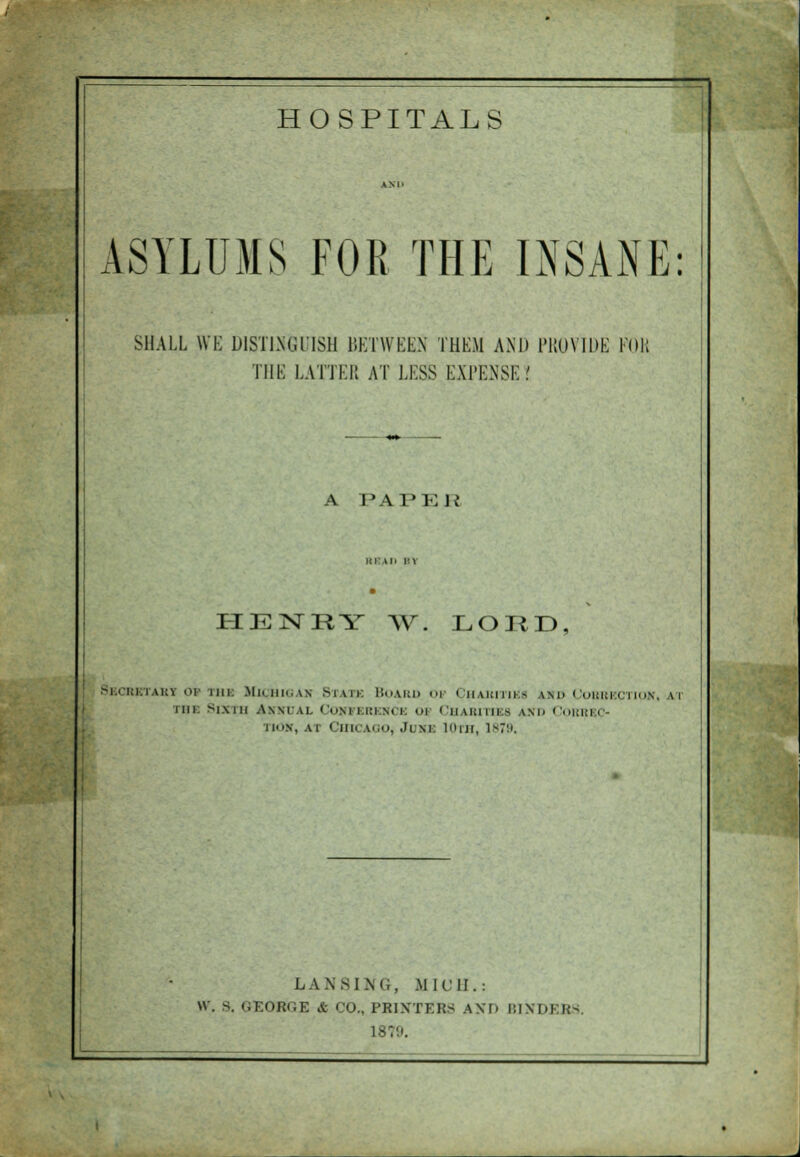 ASYLUMS FOR THE INSANE: SHALL \VK DISTINGUISH BETWEEN THEM AND PROVIDE Foil THE LATTER AT LESS EXPENSE? A PAPER HEMRY W. LORD BbCRBTAKY 01 mi HlQHIGAH M \ 11: BOARD OV CHABITIKI i\h CORRECTION, m mi Sixth Annual Conference oi Charities and Com iiN, AX CmCAQO, Jlm: 10th, 1879. LAN SI.Mi, MICH.: W. S. GEORGE A CO., PRINTERS AM. BIND] BS 18V.'.