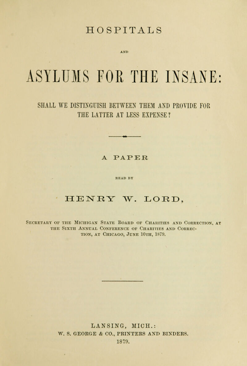 ASYLUMS FOR THE INSANE: SHALL WE DISTINGUISH BETWEEN THEM AND PROVIDE FOR THE LATTER AT LESS EXPENSE? A PAPER HENRY W. LORD, Secretary op the Michigan State Board of Charities and Correction, at the Sixth Annual Conference of Charities and Correc- tion, at Chicago, June 10th, 1879. LANSING, MICH.: W. S. GEORGE & CO., PRINTERS AND BINDERS. 1879.