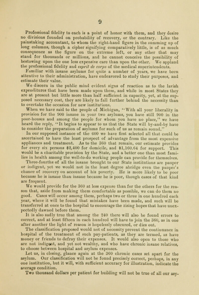 Professional fidelity to each is a point of honor with them, and they desire no divisions founded on probability of recovery, or the contrary. Like the painstaking accountant, to whom the right-hand figure in the summing up of long columns, though a cipher signifying comparatively little, is of as much consequence as the figure on the extreme left, or any other that may stand for thousands or millions, and he cannot conceive the possibility of bestowing upon the one less expensive care than upon the other. We applaud the professional fidelity and esprit de corps of the medical superintendents. Familiar with insane asylums for quite a number of years, we have been attentive to their administration, have endeavored to study their purposes, and estimate their value. We discern in the public mind evident signs of reaction as to the lavish expenditures that have been made upon them, and while in most States they are at present but little more than half sufficient in capacity, yet, at the sup- posed necessary cost, they are likely to fall further behind the necessity than to overtake the occasion for new institutions. When we have said to the people of Michigan, ''With all your liberality in provision for the 900 insane in your two asylums, you have still 900 in the poor-houses and among the people for whom you have no place,'' we have heard the reply, It begins to appear to us that the State will by-and-by have to consider the preparation of asylums for such of us as remain Bound.'1 In our supposed instance of the 000 we have first selected all that could be ascertained to have the least prospect of advantage from the must expensive appliances and treatment. As to the 360 that remain, our estimate provides for every six persons $2,400 for domicile, and $1,100.04 for support. This would be a charitable provision by the State, and a better one than most fami- lies in health among the well-to-do working people can provide for themselves. Three-fourths of all the insane brought to our State institutions are pauper or indigent, yet we would not in the least degree abridge even the pauper's chance of recovery on account of his poverty. He is more likely to be poor because he is insane than insane because he is poor, though cases of that kind are frequent. We would provide for the 300 at less expense than for the others for the rea- son that, aside from making them comfortable as possible, we can do them no good. Cases will occur among them, perhaps two or three in one hundred each year, whore it will be found that mistakes have been made, and such will be transferred at once to the hospital to encourage the rising hopes that have unex- pectedly dawned before them. It is also sadly true that among the 240 there will also be found errors to correct, and at least fifteen in each hundred will have to join the 300, as in one after another the light of reason is hopelessly obscured, or dies out. The classification proposed would not of necessity prevent the continuance in hospital of the treatment of such pay-patients, as they are termed, as have money or friends to defray their expenses. It would also open to those who are not indigent, and yet not wealthy, and who have chronic insane relatives, to choose between hospital and asylum expenses. Let us, in closing, glance again at the 300 chronic cases set apart for the asylum. Our classification will not be found precisely correct, perhaps, in any one institution, but it will, with sufficient accuracy for illustration, indicate the average condition. Two thousand dollars per patient for building will not be true of all our asy-