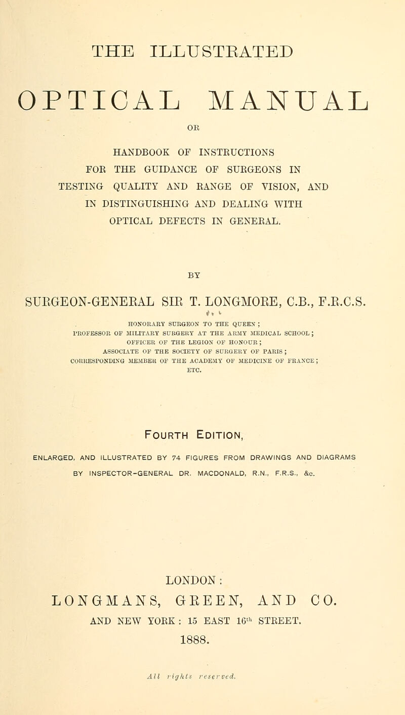 THE ILLUSTEATBD OPTICAL MANUAL OK HANDBOOK OF INSTEUCTIONS FOE THE GUIDANCE OF SUKGEONS IN TESTING QUALITY AND EANGE OF VISION, AND IN DISTINGUISHING AND DEALING WITH OPTICAL DEFECTS IN GENEEAL. BY SUKGEON-GENEBAL SIE T. LONGMORE, C.B., F.R.C.S. HONORARY SURGEON TO THE QUEEN; PROFESSOR OF MILITARY SURGERY AT THE ARMY MEDICAL SCHOOL ; OFFICER OF THE LEGION OF HONOUR; ASSOCIATE OF THE SOCIETY OF SURGERY OF PARIS ; CORRESPONDING MEMBER OF THE ACADEMY OF MEDICINE OF FRANCE; ETC. Fourth Edition, ENLARGED, AND ILLUSTRATED BY 74 FIGURES FROM DRAWINGS AND DIAGRAMS BY INSPECTOR-GENERAL DR. MACDONALD, R.N., F.R.S., &c. LONDON: LONGMANS, GBEEN, AND CO. AND NEW YOEK : 15 EAST 16th STEEET. 1888. All rights reserved.