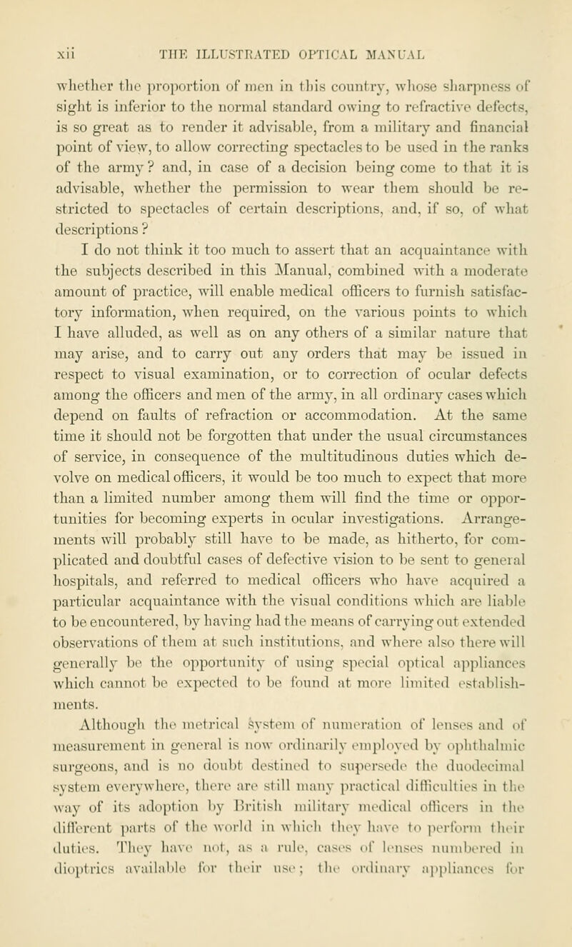 whether the proportion of men in this country, whose sharpm sight is inferior to the normal standard owing to refractive defects. is so great as to render it advisable, from a military and financial point of view-, to allow correcting spectacles to be used in the ranks of the army? and, in case of a decision being come to that it is advisable, whether the permission to wear them should be re- stricted to spectacles of certain descriptions, and, if so, of what descriptions ? I do not think it too much to assert that an acquaintance with the subjects described in this Manual, combined with a moderate amount of practice, will enable medical officers to furnish satisfac- tory information, when required, on the various points to which I have alluded, as well as on any others of a similar nature that may arise, and to carry out any orders that may be issued in respect to visual examination, or to correction of ocular defects among the officers and men of the army, in all ordinary cases which depend on faults of refraction or accommodation. At the same time it should not be forgotten that under the usual circumstances of service, in consequence of the multitudinous duties which de- volve on medical officers, it would be too much to expect that more than a limited number among them will find the time or oppor- tunities for becoming experts in ocular investigations. Arrange- ments will probably still have to be made, as hitherto, for com- plicated and doubtful cases of defective vision to be sent to general hospitals, and referred to medical officers who have acquired a particular acquaintance with the visual conditions which are liable to be encountered, by having had the means of carrying out extended observations of them at such institutions, and where also there will generally be the opportunity of using special optical appliances which cannol be expected to be found at more limited establish- ments. Although the metrical system of numeration ol' lenses and of measurement in general is new ordinarily employed by ophthalmic surgeons, and is no doubt destined t,> supersede the duodecimal system everywhere, there are still many practical difficulties in the way of its adoption by British military medical officers in the different parts of the world in which they have to perform their duties. They have not, as a rule, cases of lenses numbered in dioptrics available for their use; the ordinary appliances for