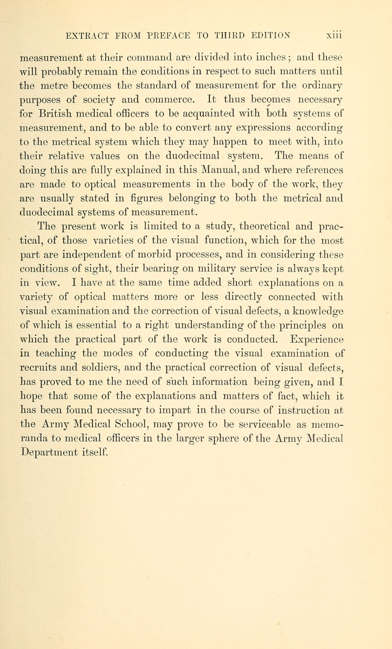 measurement at their command are divided into inches; and these will probably remain the conditions in respect to such matters until the metre becomes the standard of measurement for the ordinary purposes of society and commerce. It thus becomes necessary for British medical officers to be acquainted with both systems of measurement, and to be able to convert any expressions according to the metrical system which they may happen to meet with, into their relative values on the duodecimal system. The means of doing this are fully explained in this Manual, and where references are made to optical measurements in the body of the work, they are usually stated in figures belonging to both the metrical and duodecimal systems of measurement. The present work is limited to a study, theoretical and prac- tical, of those varieties of the visual function, which for the most part are independent of morbid processes, and in considering these conditions of sight, their bearing on military service is always kept in view. I have at the same time added short explanations on a variety of optical matters more or less directly connected with visual examination and the correction of visual defects, a knowledge of which is essential to a right understanding of the principles on which the practical part of the work is conducted. Experience in teaching the modes of conducting the visual examination of recruits and soldiers, and the practical correction of visual defects, has proved to me the need of such information being given, and I hope that some of the explanations and matters of fact, which it has been found necessary to impart in the course of instruction at the Army Medical School, may prove to be serviceable as memo- randa to medical officers in the larger sphere of the Army Medical Department itself.