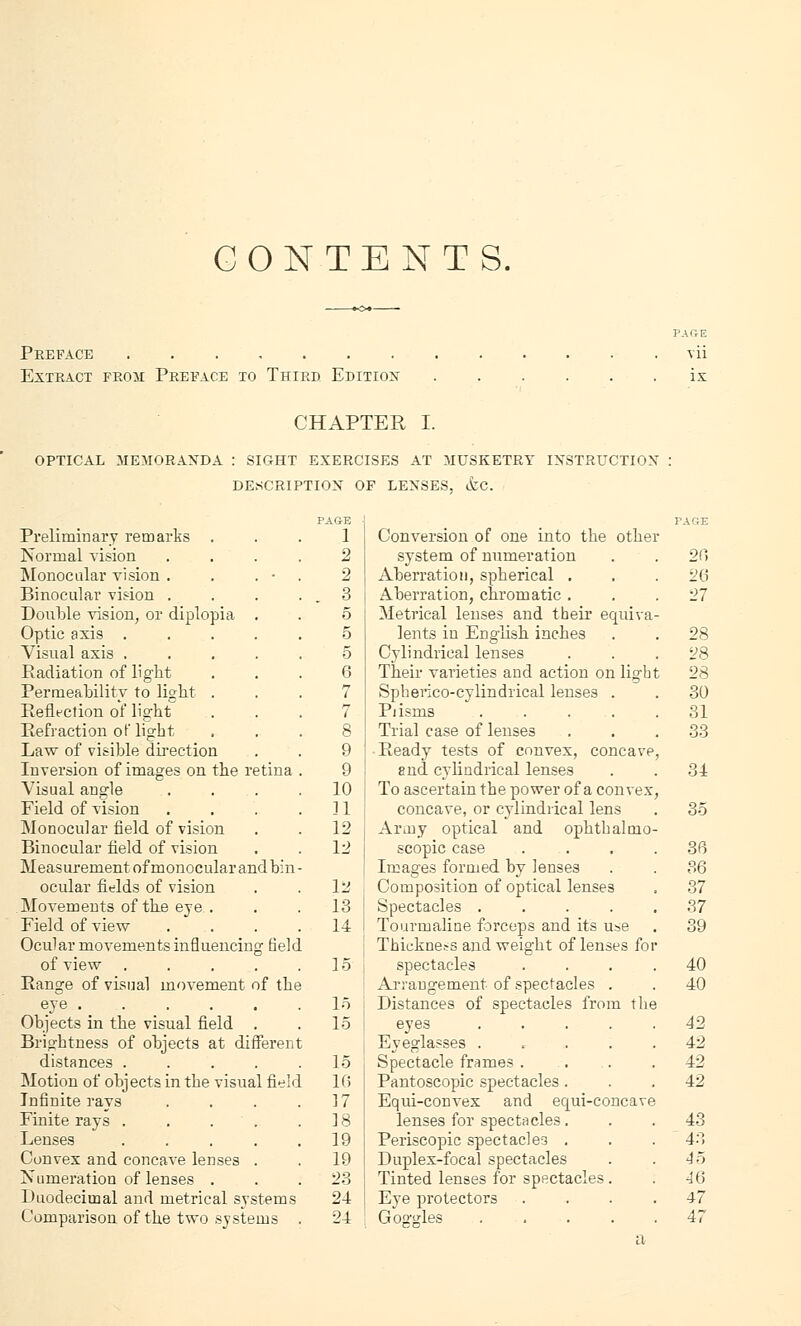 CONTENTS. Preface ....... Extract from Preface to Third Edition PARE vii CHAPTER I. OPTICAL MEMORANDA : SIGHT EXERCISES AT MUSKETRY INSTRUCTION DESCRIPTION OF LENSES, &C. Preliminary remarks ... 1 Normal vision .... 2 Monocular vision . . . • . 2 Binocular vision . . . . . 3 Double vision, or diplopia . . 5 Optic axis ..... 5 Visual axis ..... 5 Padiation of light ... 6 Permeability to light ... 7 Reflection of light ... 7 Refraction ot'light ... 8 Law of visible direction . . 9 Inversion of images on the retina . 9 Visual angle . . . .10 Field of vision . . . .11 Monocular field of vision . . 12 Binocular field of vision , . 12 Measurement of monocular and bin- ocular fields of vision . . 12 Movements of the eye . . . 13 Field of view .... 14 Ocular movements influencing field of view . . . . .15 Range of visual movement of the eye 1.5 Objects in the visual field . . 15 Brightness of objects at different distances . . . . .15 Motion of objects in the visual field 10 Infinite rays . . . .17 Finite rays . . . . .18 Lenses . . . . .19 Convex and concave lenses . . 19 Numeration of lenses . . .23 Duodecimal and metrical systems 24 Comparison of the two systems . 24 Conversion of one into the other system of numeration Aberration, spherical . Aberration, chromatic . Metrical lenses and their equiva lents in English inches Cylindrical lenses Their varieties and action on light Spherico-cylindrical lenses . Pi isms .... Trial case of lenses Ready tests of convex, concave and cylindrical lenses To ascertain the power of a convex concave, or cylindrical lens Army optical and ophtbalmo scopic case Images formed by lenses Composition of optical lenses Spectacles .... Tourmaline forceps and its use Thickness and weight of lenses fo spectacles Arrangement of spectacles . Distances of spectacles from the eyes .... Eyeglasses .... Spectacle frames . Pantoscopic spectacles . Equi-convex and equi-concave lenses for spectacles. Periscopic spectacles . Duplex-focal spectacles Tinted lenses for spectacles . Eye protectors 20 28 28 28 30 31 33 31 35 36 36 37 37 39 40 40 42 42 42 42 43 43 45 46 47 47