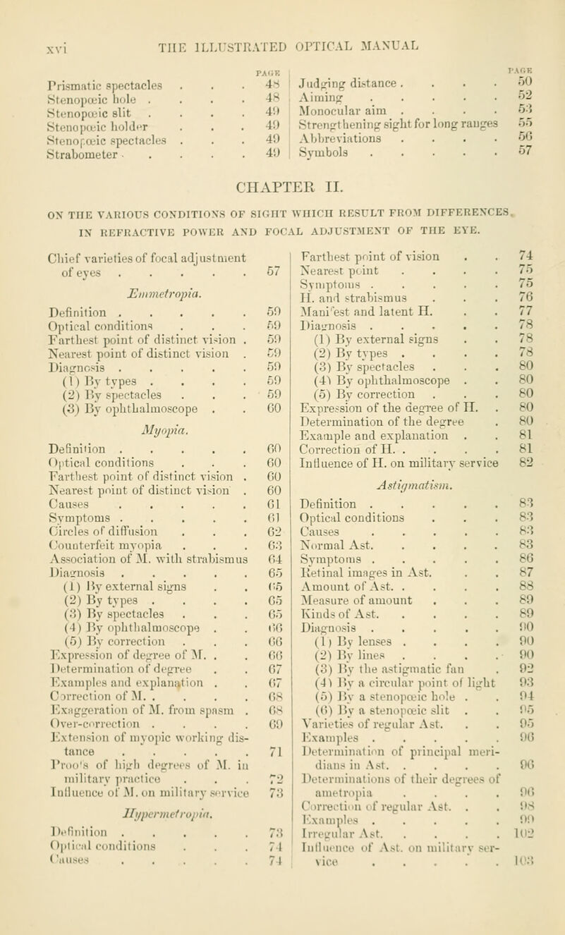 Prismal ic spectacles Stenopoeic bole . Stenopoeic slit Stenopoeic holder Steno| oeic spectacles Straboineter ■ 4-- Judging distance. 1- Aiming . 49 Monocular aim . . . . )'.) Strengtheningsight for long ranges 49 Abbreviations . 49 I Symbols PAGE 50 52 5:3 55 56 57 CHAPTER II. ON THE VARIOUS CONDITIONS OF SIGHT WHICH RESULT FROM DIFFERENCES IN REFRACTIVE POWER AND FOCAL ADJUSTMENT OF THE EYE. Farthest point of vision . . 74 Nearest pi int .... 75 Symptoms ..... 75 H. and strabismus ... 76 Maui est and latent II. . . 77 Diagnosis ..... 78 (1) By external signs . . 78 (2) By types . ... 78 (.'!) By spectacles ... 80 (■I) By ophthalmoscope . . 80 (5) By correction ... 80 Expression of the degree of II. . 80 Determination of the degree . 80 Example and explanation . . 81 Correction of II. . . . . 81 Influence of II. on military service 82 Astigmatism. Definition ..... 83 Optical conditions Causes . . . . .83 Normal Ast. .... 83 Symptoms ..... 86 Retinal images in Ast. . . 87 Amount of Ast 88 Measure of amount ... 89 KindsofAst B9 Diagnosis . . . . .00 (1 i By lenses . . . .90 (2) l'.\ lines . . . .90 (3) Bj the astigmatic fan . 92 (4) By a circular point ol light 93 (5) By a stenopoeic hole . . 94 (6) By a Btenopceic slit . . '• 5 Varieties of regular Ast. . . 95 Examples ..... 96 Determination of principal meri- dians in Ast. . . . . 96 I ^terminations of their degrees of ametropia .... 96 (' irrectiou i t' regular Ast. . . 98 Examples ..... 09 trregularAst 102 Influence of Ast. cm military ser- vice ..... it1;! (Ihief varieties of focal adjustment of eyes .... 57 Emmetropia. Definition .... 50 (Iptical conditions Farthest poinl of distinct vision 69 r/.) -i point of distinct vision 59 Diagnosis .... 50 ( I ) By types . (2) By spectacles (•3) By ophthalmoscope . 50 50 GO Myopia. Definition . 00 (Optical conditions 00 Farthest point of distinct vision 00 Nearest point of distinct vision 60 Causes . . . . . 01 Symptoms .... Circles of diffusion 61 62 (-ouoterfeit myopia 03 Association of M. with strabismus (id Diagnosis .... 65 ( 1 ) By external signs (2) By types . i ■. i By spectacles I 1 ) By npbtlialmoscope . (5) M\ correction 05 65 65 66 66 Expression iif decree of M. . 66 1 letermination of degree 07 Exampli s and explanation . 67 Correction of M. . 68 deration of M. from spasm . 68 Over-correction . 69 Extension of myopic working die tance .... . 71 of high degrei s of M. ii military practice 7 •_> Influence of .M. On military s.t\ ic i 73 Hypermeti ition .... 7:: (Ipti • al conditions 71 ' \HIM-, .... 74