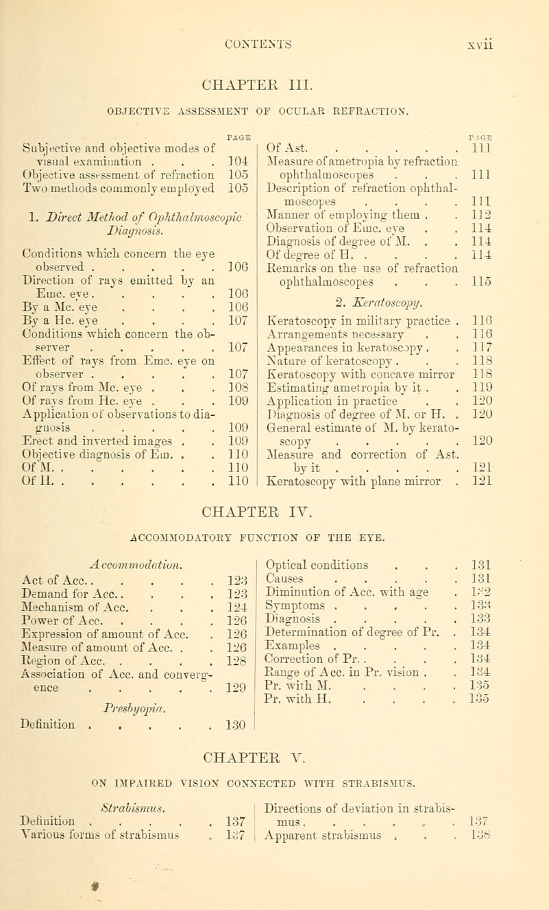 CHAPTER III. OBJECTIVE ASSESSMENT OF OCULAR REFRACTION. Subjective and objective modes of visual examination . . .104 Objective assessment of refraction 105 Two rnetbods commonly employed 105 1. Direct Method of Ophthalmoscopic Diagnosis. Conditions wbicb concern tbe eye observed . . . . .106 Direction of rays emitted by an Emc. eve 106 By a Mc.'eye .... 106 By a He. eye .... 107 Conditions which concern tbe ob- server ..... 107 Effect of rays from Emc. eye on observer . . . . .107 Of rays from ZSIc. eye . . . 108 Of rays from He. eye . . . 109 Application of observations to dia- gnosis . . . . . 109 Erect and inverted images . . 109 Objective diagnosis of Em. . , 110 Of M 110 OfH 110 OfAst Measure of ametropia by refraction ophthalmoscopes Description of refraction opbtbal- moscopes .... Manner of employing tbem . Observation of Emc. eye Diagnosis of degree of M. Of degree of H. . Remarks on tbe use of refraction opbtbalmoscopes 2. Keratoscopy. Keratoscopy in military practice Arrangements necessary Appearances in keratoscopy. Nature of keratoscopy. Keratoscopy with concave mirror Estimating ametropia by it . Application in practice Diagnosis of degree of M. or H. General estimate of M. by kerato- scopy .... Measure and correction cf Ast by it ... . Keratoscopy witb plane mirror CHAPTER IV. .ACCOMMODATORY FUNCTION OF THE EYE. A ccommodatiun. Act of Ace..... Demand for Ace.. . Mechanism of Ace. Power cf Ace. Expression of amount of Ace. Measure of amount of Ace. . Region of Ace. Association of Ace. and converg- ence .... Definition Presbyopia. PAGE 111 111 111 112 114 114 114 115 116 116 117 118 118 119 120 120 120 121 121 Optical conditions . 131 . 123 Causes .... 131 . 123 Diminution of Ace. witb age l:J2 . 124 Symptoms .... ]3S . 126 Diagnosis .... 133 . 126 Determination of degree of Pr. 134 . 126 Examples .... 134 . 128 Correction of Pr. . 134 Range of A cc. in Pr. vision . 134 129 Pr. witb M. ... 136 Pr. witb H 135 130 CHAPTER V. ON IMPAIRED VISION CONNECTED WITH STRABISMUS. Strabismus. Directions of deviation in strabis- Defiuition . Various forms of strabismus . 137 mus. , 1^7 Apparent strabismus . 137 138