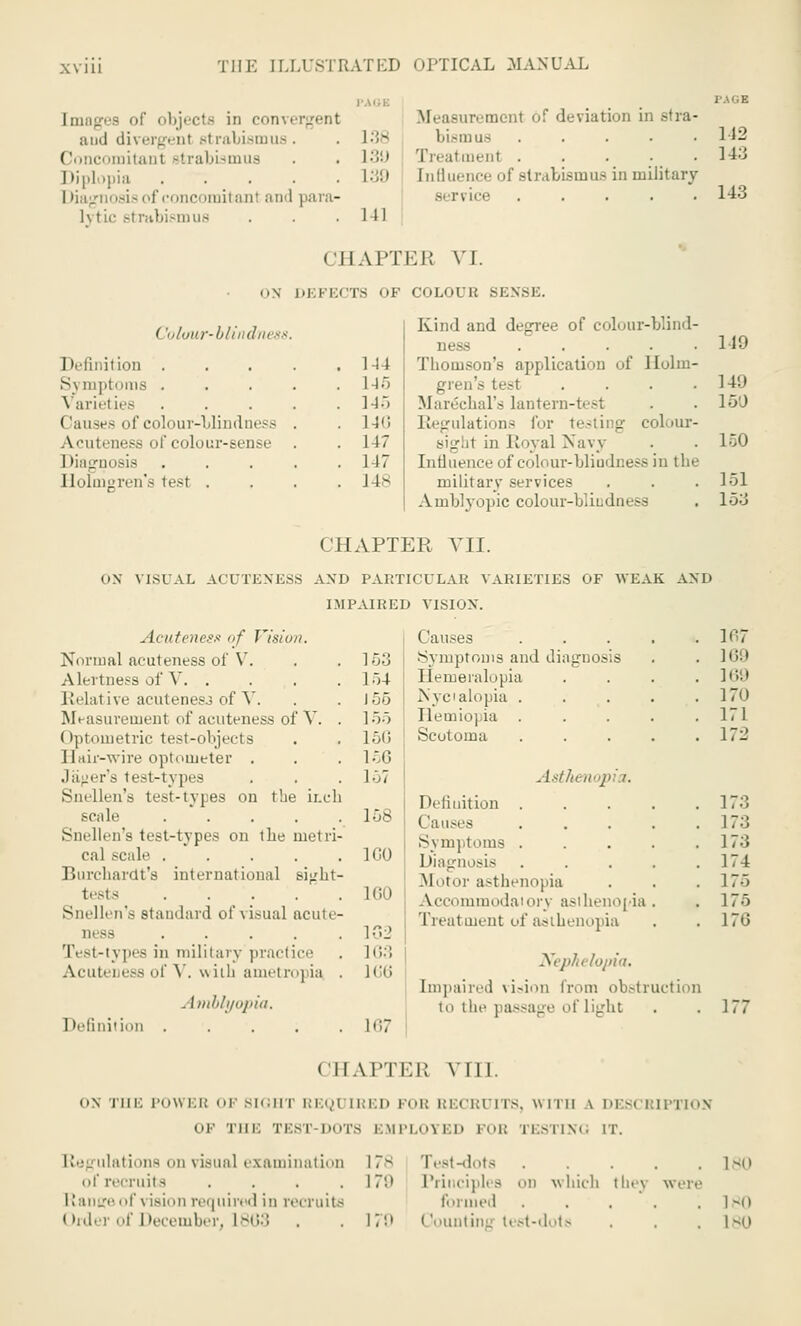 [mages of objects in convergent and divergent b1 rabismus . Concomitant strabismus Diplopia ..... Diagnosis of concomitanl and para- lytic strabismus page Measurement of deviation in stra- 138 bi.Miiu- 142 L3U Treatment . . . • _ 143 L39 [nfluence of strabismus in military si nice ..... 143 141 CHAPTEE VI. on DEFECTS OF COLOUB SENSE. < 'olirur-blindnes Definition . Symptoms . Varieties Causes of colour-blindness Acuteness of colour-sense Diagnosis Holmgren's test . 144 145 145 L46 I 17 147 148 Kind and degree of colour-blind- ness ..... Thomson's application of Holm- gren's test .... Marechal's lantern-test Regulations for testing colour- sight in Royal Navy Influence of colour-blindness in the military services Amblyopic colour-blindness 119 149 150 150 151 153 CHAPTER VII. OX VISUAL ACUTENESS AND PARTICULAR VARIETIES OF WEAK AND IMPAIRED VISION. . I: utenesn of J'isio//. Normal acuteness of V. Alertne.-s of V. . Relative acutenesj of V. Measurement of acuteness of V. . Optometric test-objects Hair-wire optometer . Jager's test-types Snellen's test-types on the inch 6cale ..... Snellen's test-types on the metri- cal scale ..... Burchardt's international sij/ht- tests ..... Snellen's standard of visual acute- ness Test-types in military practice AcuteDess of V. with ametropia . . [mblyopia. Definition ..... Causes lo- 153 Symptoms and diagnosis ir,. 154 Hemeralopia 169 J 55 Nyctalopia . 170 155 Ilemioj ia 171 150 Scotoma 172 156 157 Asthen Definition 173 lo8 Causes 17:i Symptoms . 173 1G0 Diagnosis 174 .Motor asthenopia 17. 11 ;i i Accommodai orv asthenopia . 175 102 Treat oient of asthenopia 170 1G3 166 Nephelopia. Impaired virion from obstructioi i lo the paSS Light . 177 CHAPTEB VIII. o\ mi; POWER OF SIGHT REQ1 [RED FOB RECRUITS, WITH \ DES< RIPTION OF Till: TEST-DOTS EMPLOYED FOB n>n\«. IT. Regulations on visual examination 17-- Test-dots 180 of recruits .... 17'.' Principles on which 111.■ \ were lianpeof vision required in recruits formed . . . . .180 Order of December, 1863 . . 170 Counting test-dots . . . 180