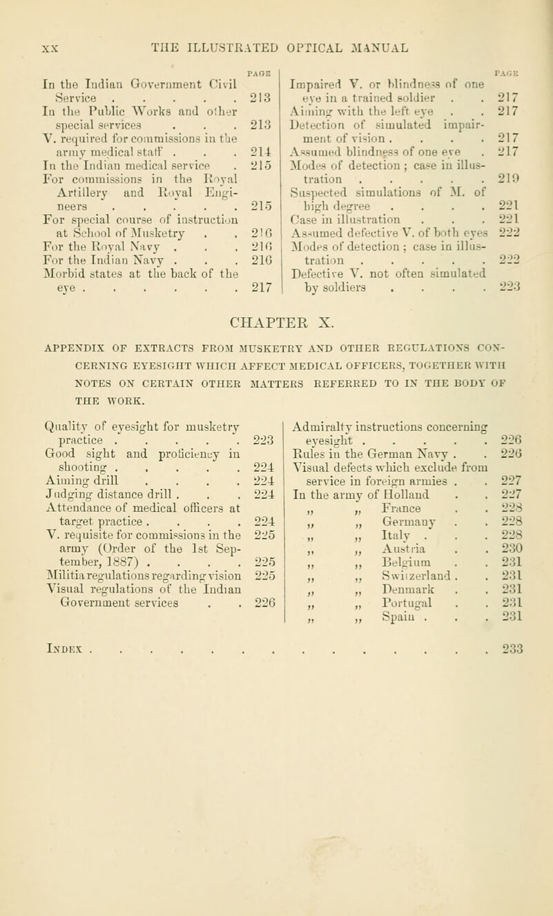 PAOB In tlio Indian Government Civil Service .... 213 In the Public Works and other special services . . .213 V. required for commissions in the army medical staff . . .214 In the Indian medical service . 215 For commissions in the Royal Artillery and Royal Engi- neers . . . . .215 For special course of instruction at School of Musketry . .2)0 For the Royal Navy . . .210 For the Indian Navy . . . 210 Morbid states at the back of the eve 217 Impaired V. or blindness of one eye in a trained soldier . .217 Alining with the left eye . . 217 Detection of simulated impair- ment of vision . . . .217 A^iuni'd blindness of one eye . 217 Modes of detection ; case in illus- tration 219 Suspected simulations of M. of bigh degree . . . .221 Case in illustration . . . 221 Assumed defective V. of both eyes 222 Modes of detection ; case in illus- tration 222 Defective V. not often simulated by soldiers .... 223 CHAPTER X. APPENDIX OF EXTRACTS FROM MUSKETRY AND OTHER REOULATK >XS CON- CERNING EYESIGHT WHICn AFFECT MEDICAL OFFICERS, TOGETHER WITH NOTES ON CERTAIN OTHER MATTERS REFERRED TO IN THE BODY OF THE WORK. Quality of eyesight for musketry practice ..... Good sight and proficiency in shooting ..... Aiming drill .... Judging distance drill . Attendance of medical officers at target practice .... V. requisite for commissions in the army (Order of the 1st Sep- tember, 1887) .... Militia regulations regarding vision Visual regulations of the Indian Government services Admiralty instructions concerning 223 eyesight . 220 Rules in the German Navy 226 224 Visual defect s winch exclude from 224 service in foreign armies 227 224 In the army of Ilollaud 227 w >> France 228 224 i> tj Germany 225 t> n Italy _ . 228 M it Austria 230 225 11 ii Belgium 231 225 n ii Switzerland 231 a ii Denmark 231 220 n ii Portugal 231 n ii Spain . 231 Index 233