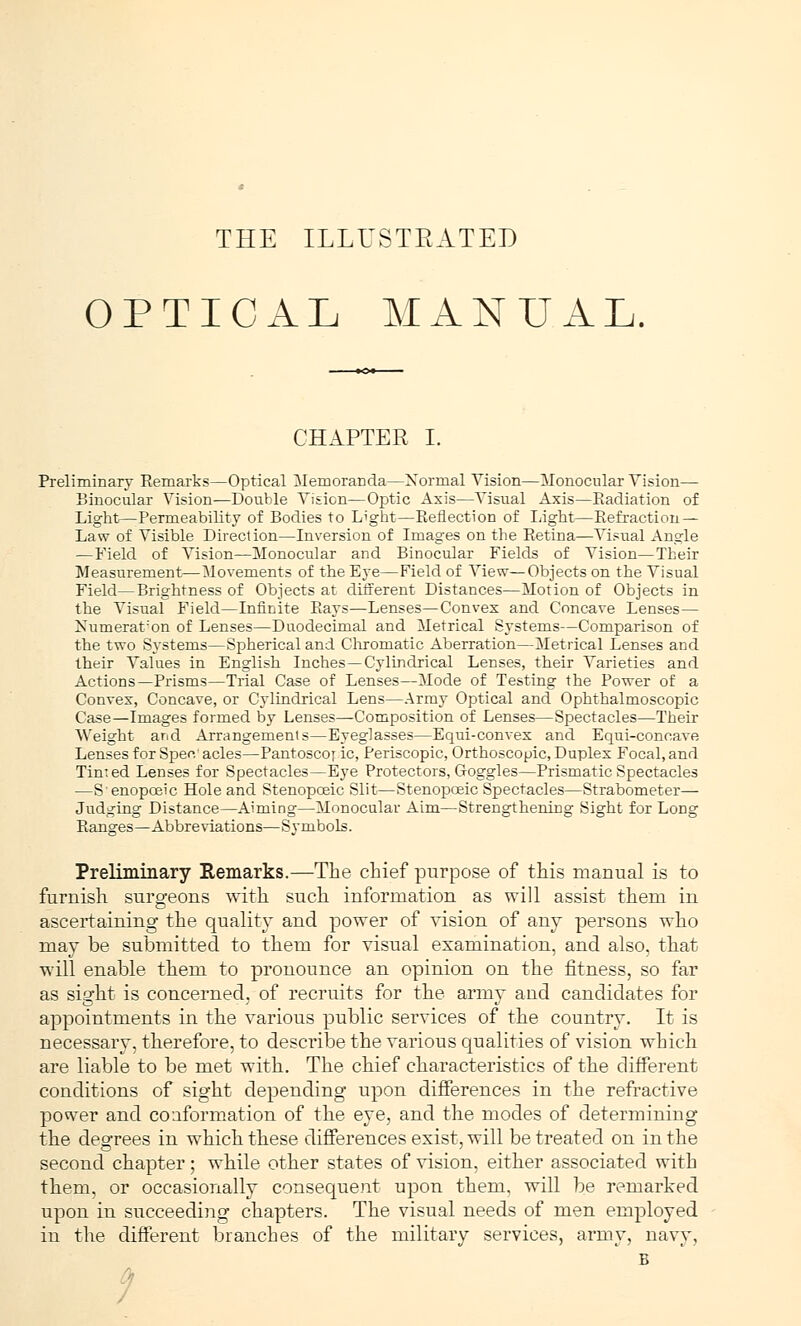 THE ILLUSTRATED OPTICAL MANUAL. CHAPTER I. Preliminary Remarks—Optical Memoranda—Normal Vision—Monocular Vision— Binocular Vision—Double Vision—Optic Axis—Visual Axis—Eadiation of Light—Permeability of Bodies to Light—Reflection of Light—Refraction — Law of Visible Direction—Inversion of Images on the Retina—Visual Angle — Field of Vision—Monocular and Binocular Fields of Vision—Their Measurement—Movements of the Eye—Field of View—Objects on the Visual Field—Brightness of Objects at different Distances—Motion of Objects in the Visual Field—Infinite Rays—Lenses—Convex and Concave Lenses— Numeration of Lenses—Duodecimal and Metrical Systems—Comparison of the two Systems—Spherical and Chromatic Aberration—Metrical Lenses and their Values in English Inches—Cylindrical Lenses, their Varieties and Actions—Prisms—Trial Case of Lenses—Mode of Testing the Power of a Convex, Concave, or Cylindrical Lens—Army Optical and Ophthalmoscopic Case—Images formed by Lenses—Composition of Lenses—Spectacles—Their Weight and Arrangements—Eyeglasses—Equi-convex and Equi-concave Lenses for Spec' acles—Pantoscoy ic, Periscopic, Orthoscopic, Duplex Focal, and Timed Lenses for Spectacles—Eye Protectors, Goggles—Prismatic Spectacles —Senopceic Hole and Stenopcsic Slit—Stenopoeic Spectacles—Strabometer— Judging Distance—Aiming—Monocular Aim—Strengthening Sight for LoDg Ranges—Abbreviations—Symbols. Preliminary Remarks.—The chief purpose of this manual is to furnish, surgeons with such information as will assist them in ascertaining the quality and power of vision of any persons who may be submitted to them for visual examination, and also, that will enable them to pronounce an opinion on the fitness, so far as sight is concerned, of recruits for the army and candidates for appointments in the various public services of the country. It is necessary, therefore, to describe the various qualities of vision which are liable to be met with. The chief characteristics of the different conditions of sight depending upon differences in the refractive power and couformation of the eye, and the modes of determining the degrees in which these differences exist, will be treated on in the second chapter; while other states of vision, either associated with them, or occasionally consequent upon them, will be remarked upon in succeeding chapters. The visual needs of men employed in the different branches of the military services, army, navy, B /