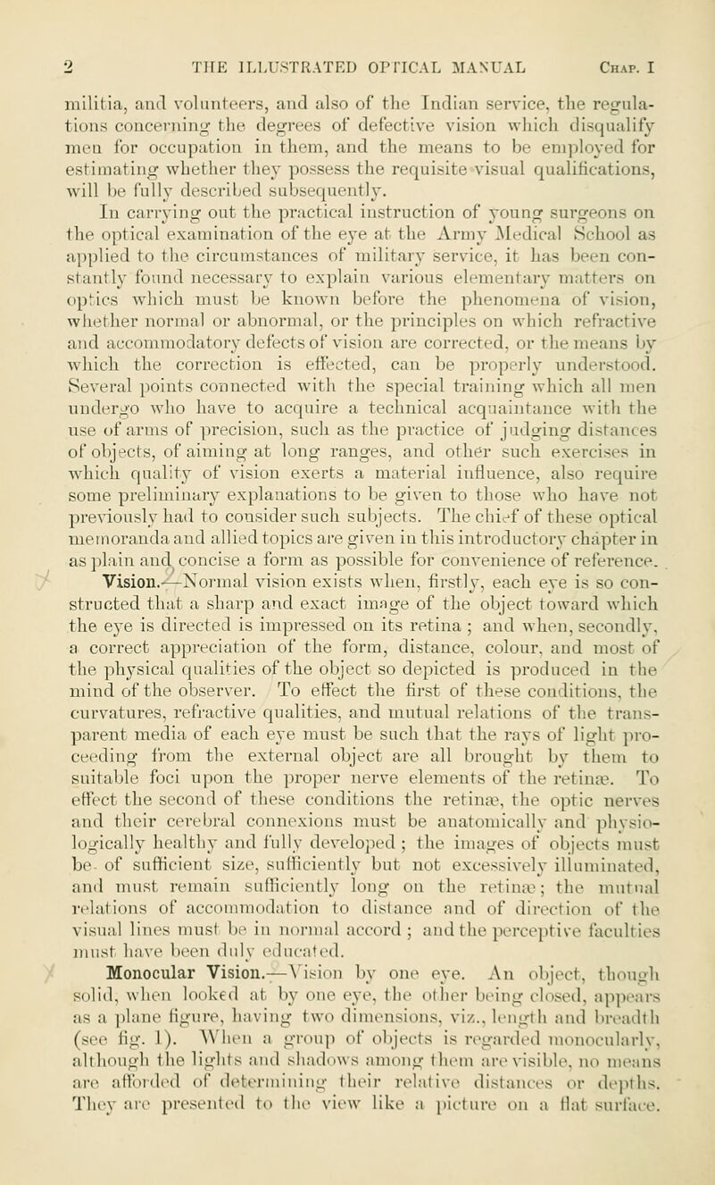 militia, and volunteers, and also of the Indian service, the regula- tions concerning the degrees of defective vision which disqualify men for occupation in them, and the means to be employed for estimating whether they possess the requisite visual qualifications, will be fully described subsequently. In carrying out the practical instruction of young surgeons on the optical examination of the eye at the Army Medical School as applied to the circumstances of military service, it has 1 n con- stantly'found, necessary to explain various elementary matters on optics which must be known before the phenomena of vision, whether normal or abnormal, or the principles on which refractive and accommodatory defects of vision are corrected, or the means by which the correction is effected, can be properly understood. Several points connected with the special training which all men undergo who have to acquire a technical acquaintance with the use of arms of precision, such as the practice of judging distances of objects, of aiming at long ranges, and other such exercises in which quality of vision exerts a material influence, also require some preliminary explanations to be given to those who have not previously had to consider such subjects. The chief of these optical memoranda and allied topics are given in this introductory chapter in as plain and concise a form as possible for convenience of reference. Vision.—Normal vision exists when, firstly, each eye is so con- structed that a sharp and exact image of the object toward which the eye is directed is impressed on its retina ; and when, secondly, a correct appreciation of the form, distance, colour, and most of the physical qualities of the object so depicted is produced in the mind of the observer. To effect the first of these conditions, the curvatures, refractive qualities, and mutual relations of the trans- parent media of each eye must be such that the rays of light pro- ceeding from the external object are all brought by them to suitable foci upon the proper nerve elements of the retinae. To effect the second of these conditions the retinae, the optic nerves and their cerebral connexions must be anatomically and physio- logically healthy and fully developed ; the images of objects must be- of sufficient size, sufficiently but not excessively illuminated, mill must remain sufficiently long on the retime: the mutual relations of accommodation to distance and of direction of the visual lines must be in normal accord; and the perceptive faculties must have been duly educated. Monocular Vision.— Vision by one eve. An object, though solid, when looked at by one eye. the other being closed, appears as a plane figure, having t wo dimensions, viz., length and breadth (see fig. 1). When a group of objects is regarded monocularly, although the lights and shadows among them are visible, no means are afforded of determining their relative distances or depths. The\ are presented to the view like a picture on a llat surface.