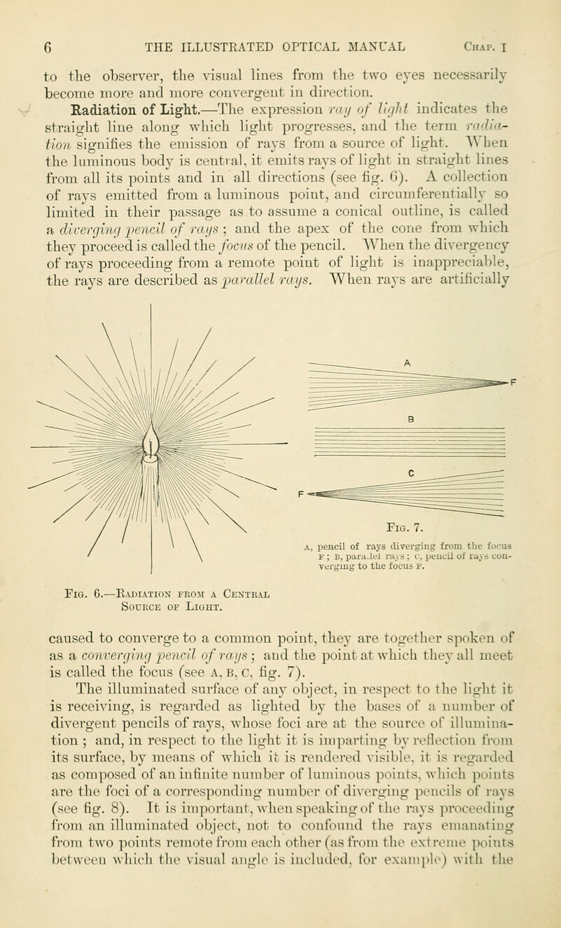 to the observer, the visual lines from the two eyes necessarily become more and more convergent in direction. Radiation of Light.—The expression ray of light indicates the straight line along which light progresses, and the term radia- tion signifies the emission of rays from a source of light. \\ hen the luminous body is central, it emits rays of light in straight lines from all its points and in all directions (see fig. 6). A collection of rays emitted from a luminous point, and circumferentially so limited in their passage as to assume a conical outline, is called a diverging pencil of rays ; and the apex of the cone from which they proceed is called the focus of the pencil. When the divergency of rays proceeding from a remote point of light is inappreciable, the rays are described as parallel rays. When rays are artificially pencil of rays diverging from the focus y ; b, parallel raj s : c, pencil of raj * con- verging to the focus p. Fm. 6.- -Eadiation from a Central Source of Liuht. caused to converge to a common point, they are together spoken of as a converging pencil of rays ; and the point at which t hey all meet is called the focus (see A, b, c, fig. 7). The illuminated surface of any object, in respect to the light it is receiving, is regarded as lighted by the bases of a number of divergent pencils of rays, whose foci are at the source of illumina- tion ; and, in respect to the light it is imparting by reflection from its surface, by means of which it is rendered visible, it is regarded as composed of an infinite number of luminous points, which points are the foci of a corresponding number of diverging pencils of rays (see fig. 8). It is important, when speaking of the rays proceeding from an illuminated object, not to confound the rays emanating from two points remote front each other (as from the extreme points between which the visual angle is included, for example) with the