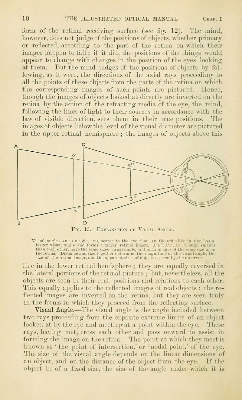 form of the retinal receiving surface (see fig. 12). The mind, however, does not judge of the positions of objecl s. whether primary or reflected, according to the part of the retina on which their images happen to fall; if it did, the positions of the things would appear to change with changes in the position of the e}*es looking at them. But the mind judges of the positions of objects by fol- lowing, as it were, the directions of the axial rays proceeding to all the points of these objects from the parts of the retina on which the corresponding images of such points are pictured. Hence, though the images of objects looked at directly are inverted on the retina by the action of the refracting media of the eye, the mind, following the lines of light to their sources in accordance with the law of visible direction, sees them in their true positions. The images of objects below the level of the visual diameter are pictured in the upper retinal hemisphere ; the images of objects above this Fig. 13.—Explanation or Visual Angle. Visual angles abf., cde, &c. cd, nearer to the eye than ah. though alike in size, hi? a larger visual ang'e and forms a larger retinal image. a''b, a'b', ah. though smaller than each other, have the same sized visual angle, ami form images of the same size upon the retina. Distance and size together determine the magnitude of the visual angl size of the retinal image, and the apparent sizes of objeets as seen by the observer. line in the lower retinal hemisphere ; they are equally reversed in the lateral portions of the retinal picture; but, nevertheless, all the objects are seen in their real positions and relations t<> each other. This equally applies to the reflected images of real i bjects : the re- flected images are inverted on the retina, bn1 the} are seen truly in the forms in which they proceed from the reflecting surface. Visual Angle.—The visual angle is the angle included betwei o two rays proceeding 1'iom the opposite extreme limits of an object looked at by the eye and meeting at a point w ithin the ej e. 'I hese rays. Laving met, cross each other and pass onward to assisl in forming the image on the retina. The point at which they meet is known as ' the point of intersect ion,' or 'nodal point,' o\' the eye. The size of the visual angle depends on the linear dimensions of an object, and on the distance of the objecl from the eye. It the objecl be of a fixed size, the size of the angle under which it is