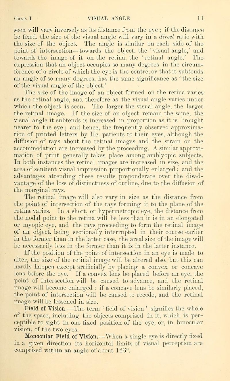 seen will vary inversely as its distance from the eye ; if the distance be fixed, the size of the visual angle will vary in a direct ratio with the size of the object. The angle is similar on each side of the point of intersection—towards the object, the ' visual angle,' and towards the image of it on the retina, the ' retinal angle.' The expression that an object occupies so many degrees in the circum- ference of a circle of which the eye is the centre, or that it subtends an angle of so many degrees, has the same significance as ' the size of the visual angle of the object.' The size of the image of an object formed on the retina varies as the retinal angle, and therefore as the visual angle varies under which the object is seen. The larger the visual angle, the larger the retinal image. If the size of an object remain the same, the visual angle it subtends is increased in proportion as it is brought nearer to the eye ; and hence, the frequently observed approxima- tion of printed letters by He. patients to their eyes, although the diffusion of rays about the retinal images and the strain on the accommodation are increased by the proceeding. A similar approxi- mation of print generally takes place among amblyopic subjects. In both instances the retinal images are increased in size, and the area of sentient visual impression proportionally enlarged; and the advantages attending these results preponderate over the disad- vantage of the loss of distinctness of outline, due to the diffusion of the marginal rays. The retinal image will also vary in size as the distance from the point of intersection of the rays forming it to the plane of the retina varies. In a short, or hypermetropic eye, the distance from the nodal point to the retina will be less than it is in an elongated or myopic eye, and the rays proceeding to form the retinal image of an object, being sectionally interrupted in their course earlier in the former than in the latter case, the areal size of the image will be necessarily less in the former than it is in the latter instance. If the position of the point of intersection in an eye is made to alter, the size of the retinal image will be altered also, but this can hardly happen except artificially by placing a convex or concave lens before the eye. If a convex lens be placed before an eye, the point of intersection will be caused to advance, and the retinal image will become enlarged : if a concave lens be similarly placed, the point of intersection will be caused to recede, and the retinal image will be lessened in size. Field of Vision.—The term ' field of vision ' signifies the whole of the space, including the objects comprised in it, which is per- ceptible to sight in one fixed position of the eye, or, in binocular vision, of the two eyes. Monocular Field of Vision.—When a single eye is directly fixed in a given direction its horizontal limits of visual perception are comprised within an angle of about 123°.