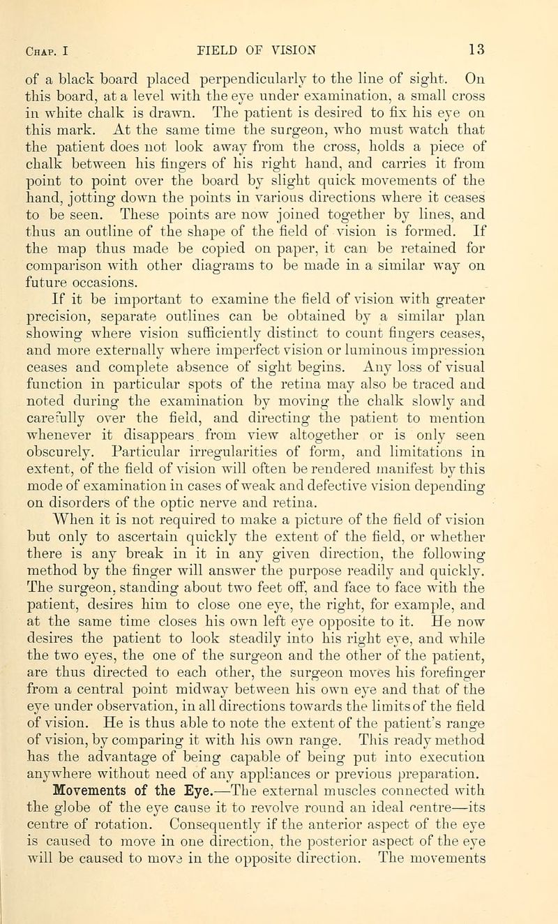 of a black board placed perpendicularly to the line of sight. On this board, at a level with the eye under examination, a small cross in white chalk is drawn. The patient is desired to fix his eye on this mark. At the same time the surgeon, who must watch that the patient does not look away from the cross, holds a piece of chalk between his fingers of his right hand, and carries it from point to point over the board by slight quick movements of the hand, jotting down the points in various directions where it ceases to be seen. These points are now joined together by lines, and thus an outline of the shape of the field of vision is formed. If the map thus made be copied on paper, it can be retained for comparison with other diagrams to be made in a similar way on future occasions. If it be important to examine the field of vision with greater precision, separate outlines can be obtained by a similar plan showing where vision sufficiently distinct to count fingers ceases, and more externally where imperfect vision or luminous impression ceases and complete absence of sight begins. Any loss of visual function in particular spots of the retina may also be traced and noted during the examination by moving the chalk slowly and carefully over the field, and directing the patient to mention whenever it disappears from view altogether or is only seen obscurely. Particular irregularities of form, and limitations in extent, of the field of vision will often be rendered manifest by this mode of examination in cases of weak and defective vision depending on disorders of the optic nerve and retina. When it is not required to make a picture of the field of vision but only to ascertain quickly the extent of the field, or whether there is any break in it in any given direction, the following method by the finger will answer the purpose readily and quickly. The surgeon, standing about two feet off, and face to face with the patient, desires him to close one eye, the right, for example, and at the same time closes his own left eye opposite to it. He now desires the patient to look steadily into his right eye, and while the two eyes, the one of the surgeon and the other of the patient, are thus directed to each other, the surgeon moves his forefinger from a central point midway between his own eye and that of the eye under observation, in all directions towards the limits of the field of vision. He is thus able to note the extent of the patient's range of vision, by comparing it with his own range. This ready method has the advantage of being capable of being put into execution anywhere without need of any appliances or previous preparation. Movements of the Eye.—The external muscles connected with the globe of the eye cause it to revolve round an ideal rentre—its centre of rotation. Consequently if the anterior aspect of the eye is caused to move in one direction, the posterior aspect of the eye will be caused to move in the opposite direction. The movements