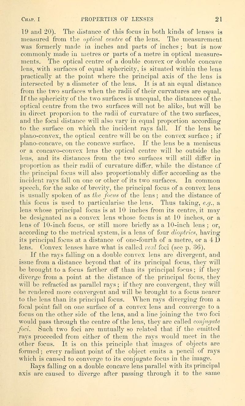 19 and 20). The distance of this focus in both kinds of lenses is measured from the optical centre of the lens. The measurement was formerly made in inches and parts of inches ; but is now commonly made in metres or parts of a metre in optical measure- ments. The optical centre of a double convex or double concave lens, with surfaces of equal sphericity, is situated within the lens practically at the point where the principal axis of the lens is intersected by a diameter of the lens. It is at an equal distance from the two surfaces when the radii of their curvatures are equal. If the sphericity of the two surfaces is unequal, the distances of the optical centre from the two surfaces will not be alike, but will be in direct proportion to the radii of curvature of the two surfaces, and the focal distance will also vary in equal proportion according to the surface on which the incident rays fall. If the lens be plano-convex, the optical centre will be on the convex surface ; if plano-concave, on the concave surface. If the lens be a meniscus or a concavo-convex lens the optical centre will be outside the lens, and its distances from the two surfaces will still differ in proportion as their radii of curvature differ, while the distance cf the principal focus will also proportionably differ according as the incident rays fall on one or other of its two surfaces. In common speech, for the sake of brevity, the principal focus of a convex lens is usually spoken of as the focus of the lens; and the distance of this focus is used to particularise the lens. Thus taking, e.g., a lens whose principal focus is at 10 inches from its centre, it may be designated as a convex lens whose focus is at 10 inches, or a lens of 10-inch focus, or still more briefly as a 10-inch lens ; or, according to the metrical system, is a lens of four dioptrics, haviug its principal .focus at a distance of one-fourth of a metre, or a 4 D lens. Convex lenses have what is called reed foci (see p. 36). If the rays falling on a double convex lens are divergent, and issue from a distance beyond that of its principal focus, they will be brought to a focus farther off than its principal focus; if they diverge from a point at the distance of the principal focus, they will be refracfed as parallel rays; if they are convergent, they will be rendered more convergent and will be brought to a focus nearer to the lens than its principal focus. When rays diverging from a focal point fall on one surface of a convex lens and converge to a focus on the other side of the lens, and a line joining the two foci would pass through the centre of the lens, they are called conjugate foci. Such two foci are mutually so related that if the emitted rays proceeded from either of them the rays would meet in the other focus. It is on this principle that images of objects are formed; every radiant point of the object emits a pencil of rays which is caused to converge to its conjugate focus in the image. Rays falling on a double concave lens parallel with its principal axis are caused to diverge after passing through it to the same