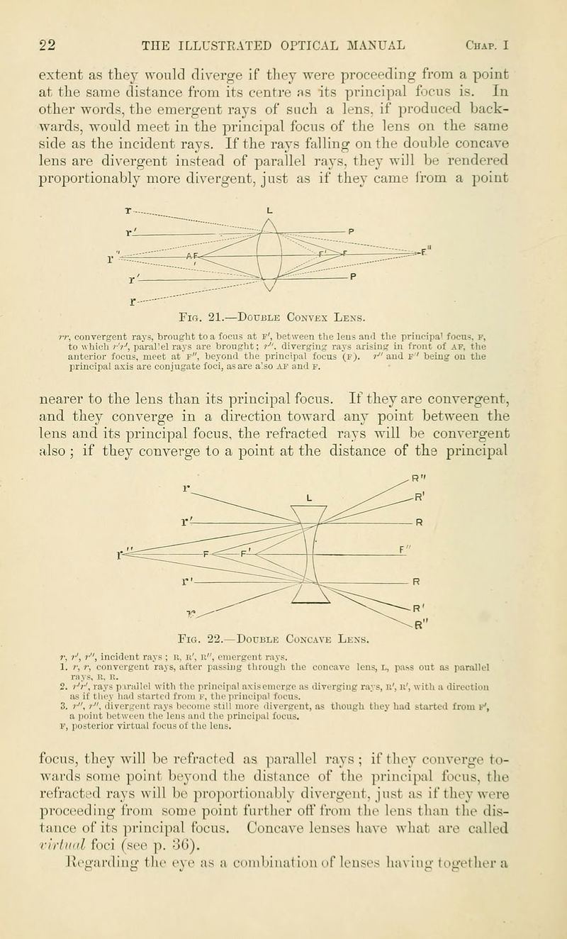 extent as they would diverge if they were proceeding from a point at the same distance from its centre as its principal focus is. In other words, the emergent rays of such a lens, if produced back- wards, would meet in the principal focus of the lens on the same side as the incident rays. If the rays falling on the double concave lens are divergent instead of parallel rays, they will be rendered proportionally more divergent, just as if they came from a point Fig. 21.—Double Convex Lexs. rr, convergent rays, brought to a focus at f', between the leus ami the principal focus, v, to which /■'/■', paral'el rays are brought; ?-. diverging rays arising in front of AF, the anterior focus, meet at F, beyond the principal focus (F). r and f being on the principal axis are conjugate foci, as are a'.so af and f. nearer to the lens than its principal focus. If they are convergent, and they converge in a direction toward any point between the lens and its principal focus, the refracted rays will be convergent also ; if they converge to a point at the distance of the principal Fig. 22.—Double Concave Lisns, r. >■', ?■'', incident rays: ft, ft', ft, emergent rays. 1. /',/•, convergent rays, after passing through the concave lens, l, pa-s out as parallel rays, i.'. R. 2. /■'?•', rays p trallel with the principal axis emerge :i^ divi rging ra; s, ft', ft', w ith a direction as if tliej hail started from p, the principal focus. 3. >•, /. divergent rays become still more iiiv.i-L.Tnt, as though they had started from iJ, a point between the i«i i s and the principal Eocus. r, posterior virtual Eocus of the lens. focus, they will be refract ed as parallel rays; if they converge to- wards some poinl beyond the distance of the principal focus, the refracted rays will be proportionally divergent, jusl as if they were proceeding from some point further off from the lens than tin- dis- tance of its principal focus. Concave lenses have what are called virtual foci (see p. 36). Regarding the rxr as a combination of lenses Laving togel her a