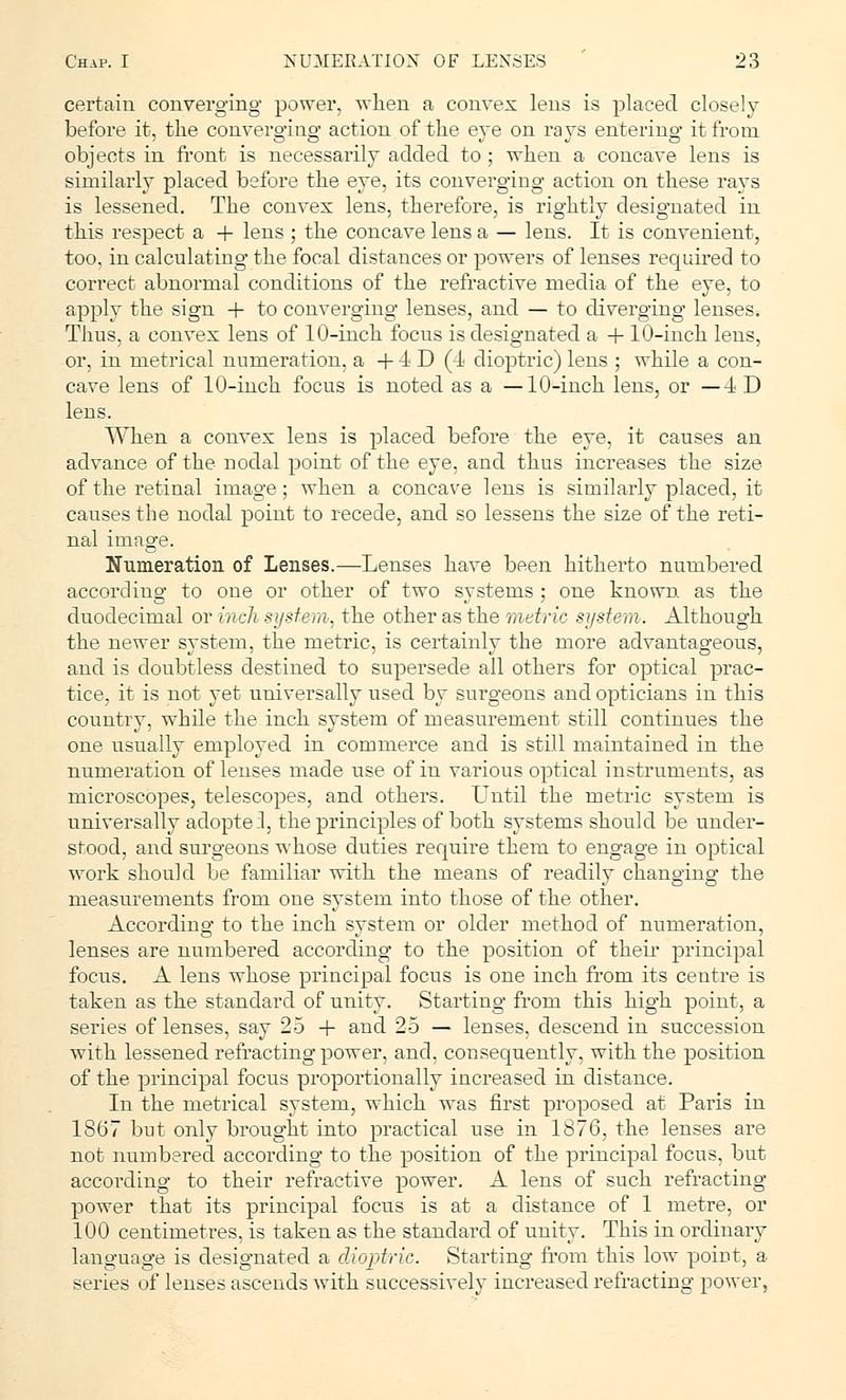certain converging power, when a convex lens is placed closely before it, the converging action of the eye on rays entering it from objects in front is necessarily added to ; when a concave lens is similarly placed before the eye, its converging action on these rays is lessened. The convex lens, therefore, is rightly designated in this respect a + lens ; the concave lens a — lens. It is convenient, too, in calculating the focal distances or powers of lenses required to correct abnormal conditions of the refractive media of the eye, to apply the sign + to converging lenses, and — to diverging lenses. Thus, a convex lens of 10-inch focus is designated a + 10-inch lens, or, in metrical numeration, a + 4 D (4 dioptric) lens ; while a con- cave lens of 10-inch focus is noted as a —10-inch lens, or -ID lens. When a convex lens is placed before the eye, it causes an advance of the nodal point of the eye, and thus increases the size of the retinal image; when a concave lens is similarly placed, it causes the nodal point to recede, and so lessens the size of the reti- nal image. Numeration of Lenses.—Lenses have been hitherto numbered according to one or other of two systems ; one known, as the duodecimal or inch system, the other as the metric system. Although the newer system, the metric, is certainly the more advantageous, and is doubtless destined to supersede all others for optical prac- tice, it is not yet universally used by surgeons and opticians in this country, while the inch system of measurement still continues the one usually employed in commerce and is still maintained in the numeration of lenses made use of in various optical instruments, as microscopes, telescopes, and others. Until the metric system is universally adoptel, the principles of both systems should be under- stood, and surgeons whose duties require them to engage in optical work should be familiar with the means of readily changing the measurements from one system into those of the other. According to the inch system or older method of numeration, lenses are numbered according to the position of their principal focus. A lens whose principal focus is one inch from its centre is taken as the standard of unity. Starting from this high point, a series of lenses, say 25 + and 25 — lenses, descend in succession with lessened refracting power, and, consequently, with the position of the principal focus proportionally increased in distance. In the metrical system, which was first proposed at Paris in 1867 but only brought into practical use in 1876, the lenses are not numbered according to the position of the principal focus, but accoi'ding to their refractive power. A lens of such refracting power that its principal focus is at a distance of 1 metre, or 100 centimetres, is taken as the standard of unity. This in ordinary language is designated a dioptric. Starting from this low point, a series of lenses ascends with successively increased refracting power,