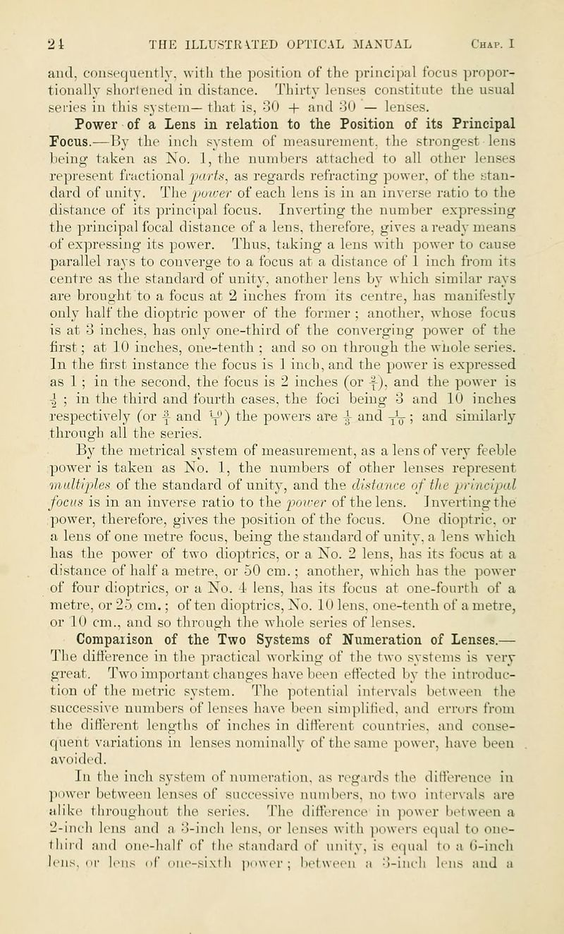 and. consequently, with the position of the principal focus propor- tionally shortened in distance. Thirty lenses constitute the usual series in this system— that is, 30 + and 30 — lenses. Power of a Lens in relation to the Position of its Principal Focus.— By the inch system of measurement, tin- strongest Lens being taken as No. 1, the numbers attached to all other lenses represent fractional parts, as regards refracting power, of tin• stan- dard of unity. The power of each lens is in an inverse ratio to the distance of its principal focus. Inverting the number expressing the principal focal distance of a lens, therefore, gives a ready means of expressing its power. Thus, taking a lens with power to cause parallel rays to converge to a focus at a distance of 1 inch from its centre as the standard of unity, another lens by which similar rays are brought to a focus at 2 inches from its centre, has manifestly only half the dioptric power of the former ; another, whose focus is at 3 inches, has only one-third of the converging power of the first; at 10 inches, one-tenth ; and so on through the whole series. In the first instance the focus is 1 inch, and the power is expressed as 1 ; in rhe second, the focus is 2 inches (or \), and the power is \ ; in the third and fourth cases, the foci being 3 and 10 inches respectively (or \ and \$\ the powers are ^ and -^; and similarly through all the series. By the metrical system of measurement, as a lens of very feeble power is taken as No. 1, the numbers of other lenses represent m ultiples of the standard of unity, and the ditto nee of the yi'indpal focus is in an inverse ratio to the power of the lens. Inverting the power, therefore, gives the position of the focus. One dioptric or a lens of one metre focus, being the standard of unity, a lens which has the power of two dioptrics, or a No. 2 lens, has its focus a1 a distance of half a metre, or 50 cm.; another, which has the power of four dioptrics, or a No. 4 lens, has its focus at one-fourth of a metre, or 25 cm.; often dioptrics, No. 10 lens, one-tenth of a metre, or 10 cm., and so through the whole series of lenses. Comparison of the Two Systems of Numeration of Lenses.— The difference in the practical working of the two systems is very great. Two important changes have been effected by the introduc- tion of the metric system. The potential intervals between the successive numbers of lenses have been simplified, and errors from the different lengths of inches in differed countries, and conse- quent variations in lenses nominally ofthesame power, have been avoided. In the inch system of numeration, as regards the difference in power between lenses of successive numbers, no two intervals are alike throughout the series. The difference in power between a 2-inch lens and a 3-indh lens, or lenses with powers equal to one- third and one-half of the standard of unity, is equal to a (i-ineh lens, or lens of one-sixth power; between a 3-inch lens and a