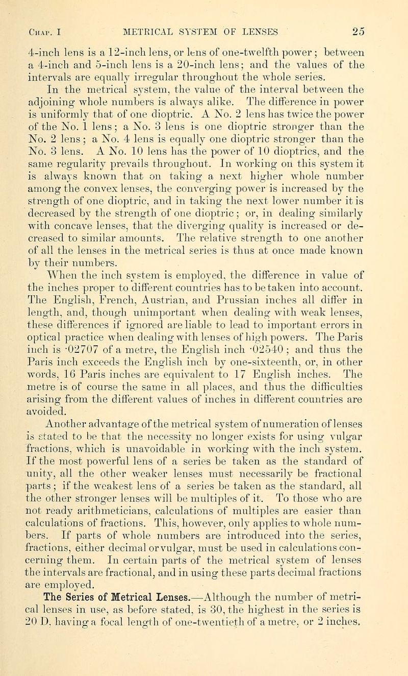 4-inch lens is a 12-inch lens, or lens of one-twelfth power; between a 4-inch and 5-inch lens is a 20-inch lens; and the values of the intervals are equally irregular throughout the whole series. In the metrical system, the value of the interval between the adjoining whole numbers is always alike. The difference in power is uniformly that of one dioptric. A No. 2 lens has twice the power of the No. 1 lens; a No. 3 lens is one dioptric stronger than the No. 2 lens; a No. 4 lens is equally one dioptric stronger than the No. 8 lens. A No. 10 lens has the power of 10 dioptrics, and the same regularity prevails throughout. In working oil this system it is always known that on taking a next higher whole number among the convex lenses, the converging power is increased by the strength of one dioptric, aiid in taking the next lower number it is decreased by the strength of one dioptric; or, in dealing similarly with concave lenses, that the diverging quality is increased or de- creased to similar amounts. The relative strength to one another of all the lenses in the metrical series is thus at once made known by their numbers. When the inch system is employed, the difference in value of the inches proper to different countries has to betaken into account. The English, French, Austrian, and Prussian inches all differ in length, and, though unimportant when dealing with weak lenses, these differences if ignored are liable to lead to important errors in optical practice when dealing with lenses of high powers. The Paris inch is -02707 of a metre, the English inch -02540 ; and thus the Paris inch exceeds the English inch by one-sixteenth, or, in other words, 16 Paris inches are equivalent to 17 English inches. The metre is of course the same in all places, and thus, the difficulties arising from the different values of inches in different countries are avoided. Another advantage of the metrical system of numeration of lenses is stated to be that the necessity no longer exists for using vulgar fractions, which is unavoidable in working with the inch system. If the most powerful lens of a series be taken as the standard of unity, all the other weaker lenses must necessarily be fractional parts; if the weakest lens of a series be taken as the standard, all the other stronger lenses will be multiples of it. To those who are not ready arithmeticians, calculations of multiples are easier than calculations of fractions. This, however, only applies to whole num- bers. If parts of whole numbers are introduced into the series, fractions, either decimal or vulgar, must be used in calculations con- cerning them. In certain parts of the metrical system of lenses the intervals are fractional, and in using these parts decimal fractions are employed. The Series of Metrical Lenses.—Although the number of metri- cal lenses in use, as before stated, is 30, the highest in the series is 20 D. havinsr a focal length of one-twentieth of a metre, or 2 inches.