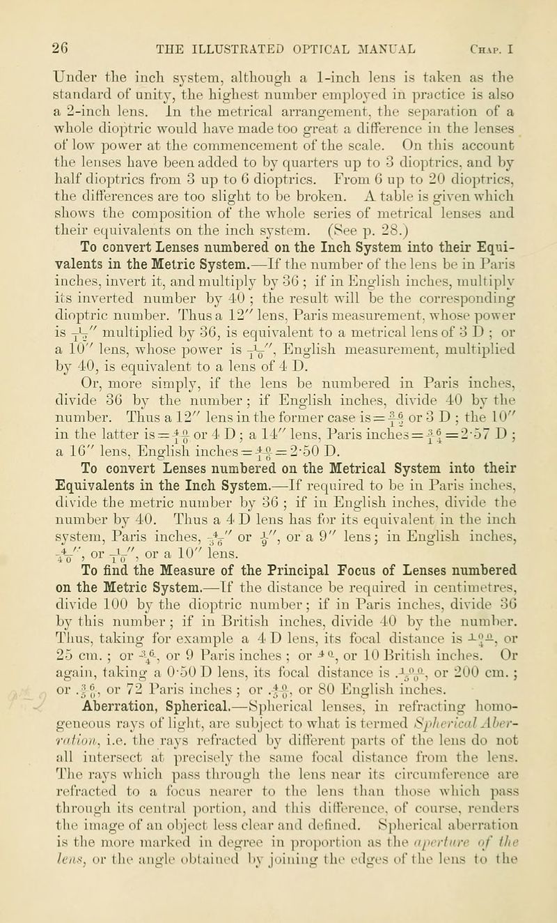 Under the inch system, although a 1-inch lens is taken as the standard of unity, the highest number employed in practice is also a 2-inch lens. In the metrical arrangement, the separation of a whole dioptric would have made too great a difference in the lenses of low power at the commencement of the scale. On this account the lenses have been added to by quarters up to 3 dioptrics, and by half dioptrics from 3 up to 6 dioptrics. From G up to 20 dioptrics, the differences are too slight to be broken. A table is ffiven which shows the composition of the whole series of metrical lenses and their equivalents on the inch system. (See p. 28.) To convert Lenses numbered on the Inch System into their Equi- valents in the Metric System.—If the number of the lens be in Paris inches, invert it, and multiply by 36 ; if in English inches, multiply its inverted number by 40 ; the result will be the corresponding dioptric number. Thus a 12 lens, Paris measurement, whose power is -fa multiplied by 36, is equivalent to a metrical lens of 3D; or a 10 lens, whose power is -fa', English measurement, multiplied by 40, is equivalent to a lens of 4 D. Or, more simply, if the lens be numbered in Paris inches, divide 36 by the number; if English inches, divide 40 by the number. Thus a 12 lens in the former case is=£| or 3 D ; the 10 in the latter is=-*-£ or 4 D ; a 14 lens, Paris inches=f |=257 D ; a 16 lens, English inches = -f£ = 2-50 D. To convert Lenses numbered on the Metrical System into their Equivalents in the Inch System.—If required to be in Paris inches, divide the metric number by 36 ; if in English inches, divide the number by 40. Thus a 4 D lens has for its equivalent in the inch system, Paris inches, -*^ or ■£■, or a 9 lens; in English inches. -//', or TV, or a 10 fens. To find the Measure of the Principal Focus of Lenses numbered on the Metric System.—If the distance be required in centimetres, divide 100 by the dioptric number; if in Paris inches, divide 36 by this number; if in British inches, divide 40 by the number. Thus, taking for example a 4D lens, its focal distance is ^V-. or 2-~> cm. ; or -\6-, or 9 Paris inches ; or 4a, or 10 British inches. Or again, taking a 0-50D lens, its focal distance is .J.y°l,0-, or 200 cm.; or .J-g-, or 72 Paris inches; or ,|-g-, or 8(1 English inches. Aberration, Spherical.—Spherical lenses, in refracting homo- geneous rays of light, are subject to what is termed Spherical Aber- ration, i.e. the rays refracted by differeni parts of the lens do not all intersect at precisely the same focal distance from the lens. The rays which pass through the lens near its circumference are refracted to a focus nearer to the lens than those which pass through its central portion, and this difference, of course, renders the image of an objeel less clear and defined. Spherical aberration is the more marked in degree in proportion as the aperture of the lens, or the angle obtained l>\ joining the edges of the lens to the